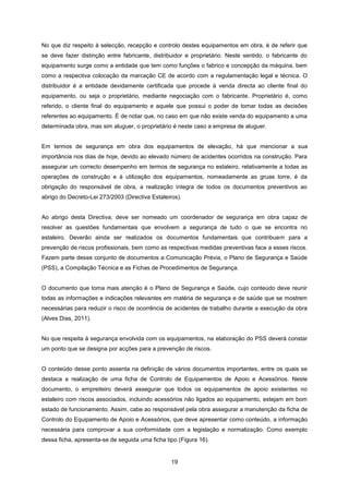 19
No que diz respeito à selecção, recepção e controlo destes equipamentos em obra, é de referir que
se deve fazer distinção entre fabricante, distribuidor e proprietário. Neste sentido, o fabricante do
equipamento surge como a entidade que tem como funções o fabrico e concepção da máquina, bem
como a respectiva colocação da marcação CE de acordo com a regulamentação legal e técnica. O
distribuidor é a entidade devidamente certificada que procede à venda directa ao cliente final do
equipamento, ou seja o proprietário, mediante negociação com o fabricante. Proprietário é, como
referido, o cliente final do equipamento e aquele que possui o poder de tomar todas as decisões
referentes ao equipamento. É de notar que, no caso em que não existe venda do equipamento a uma
determinada obra, mas sim aluguer, o proprietário é neste caso a empresa de aluguer.
Em termos de segurança em obra dos equipamentos de elevação, há que mencionar a sua
importância nos dias de hoje, devido ao elevado número de acidentes ocorridos na construção. Para
assegurar um correcto desempenho em termos de segurança no estaleiro, relativamente a todas as
operações de construção e à utilização dos equipamentos, nomeadamente as gruas torre, é da
obrigação do responsável de obra, a realização íntegra de todos os documentos preventivos ao
abrigo do Decreto-Lei 273/2003 (Directiva Estaleiros).
Ao abrigo desta Directiva, deve ser nomeado um coordenador de segurança em obra capaz de
resolver as questões fundamentais que envolvem a segurança de tudo o que se encontra no
estaleiro. Deverão ainda ser realizados os documentos fundamentais que contribuem para a
prevenção de riscos profissionais, bem como as respectivas medidas preventivas face a esses riscos.
Fazem parte desse conjunto de documentos a Comunicação Prévia, o Plano de Segurança e Saúde
(PSS), a Compilação Técnica e as Fichas de Procedimentos de Segurança.
O documento que toma mais atenção é o Plano de Segurança e Saúde, cujo conteúdo deve reunir
todas as informações e indicações relevantes em matéria de segurança e de saúde que se mostrem
necessárias para reduzir o risco de ocorrência de acidentes de trabalho durante a execução da obra
(Alves Dias, 2011).
No que respeita à segurança envolvida com os equipamentos, na elaboração do PSS deverá constar
um ponto que se designa por acções para a prevenção de riscos.
O conteúdo desse ponto assenta na definição de vários documentos importantes, entre os quais se
destaca a realização de uma ficha de Controlo de Equipamentos de Apoio e Acessórios. Neste
documento, o empreiteiro deverá assegurar que todos os equipamentos de apoio existentes no
estaleiro com riscos associados, incluindo acessórios não ligados ao equipamento, estejam em bom
estado de funcionamento. Assim, cabe ao responsável pela obra assegurar a manutenção da ficha de
Controlo do Equipamento de Apoio e Acessórios, que deve apresentar como conteúdo, a informação
necessária para comprovar a sua conformidade com a legislação e normalização. Como exemplo
dessa ficha, apresenta-se de seguida uma ficha tipo (Figura 16).
 