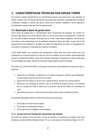 21
3. CARACTERÍSTICAS TÉCNICAS DAS GRUAS TORRE
No presente capítulo apresentam-se as características técnicas das gruas torre mais utilizadas na
prática. Inicia-se com uma breve descrição dos principais tipos existentes, seguidamente é analisada
a selecção, recepção e controlo das gruas, sendo que é também analisada a forma segundo a
normalização europeia cobre este tipo de equipamentos.
3.1. Descrição e tipos de gruas torre
Como ponto de partida para a caracterização deste equipamento de elevação, faz sentido em
primeiro lugar defini-lo. Em termos gerais, dá-se o nome de grua torre a um equipamento constituído
por uma torre metálica, montada numa base fixa ou móvel, sobre rodas ou lagartas, constituída por
uma lança e uma contra-lança, que se equilibram através de blocos de betão. A grua torre é dos
equipamentos mais utilizados e versáteis nas obras de Engenharia Civil pela sua capacidade em
racionalizar o transporte e a elevação dos materiais no estaleiro.
A EN 14439 (2009), que normaliza este equipamento, define grua torre como sendo uma grua
constituída por uma lança giratória no topo de uma torre metálica, que se mantém aproximadamente
vertical, na posição de trabalho, sendo uma máquina motorizada e equipada com meios de elevação
e movimentação de cargas, através do movimento radial, giratório e/ou de translação.
De acordo com a EN 14439 (2009), os principais mecanismos que constituem uma grua torre são os
seguintes:
 Mecanismo de elevação, constituído por um sistema de polias e cabos de aço entrelaçados,
no qual acopla o gancho que amarra as cargas;
 Mecanismo de rotação, no qual se dá a rotação da lança, através de um ponto giratório;
 Mecanismo de translação do carrinho, que se movimenta ao longo da lança e é constituído
por um conjunto de rodas e cabos que se accionam através do sistema de comandos da
grua;
 Mecanismo dos carris, no caso de gruas de base móvel, sendo constituído por rodas.
Na presente dissertação definem-se três principais tipos de gruas torre:
 Em função do mecanismo de rotação;
 Em função da configuração da lança;
 Em função da sua montagem e desmontagem.
3.1.1. Gruas torre em função do mecanismo de rotação
As gruas torre podem ser de dois tipos, no que diz respeito ao mecanismo de rotação. Este pode
localizar-se na base (Bottom-Slewing) (Figura 17), ou no topo da grua (Top-Slewing) (Figura 18 e 19).
 