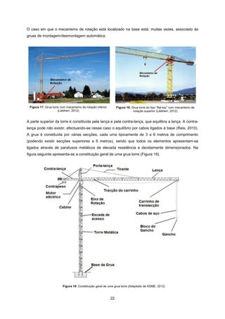 22
O caso em que o mecanismo de rotação está localizado na base está, muitas vezes, associado às
gruas de montagem/desmontagem automática.
Figura 17: Grua torre com mecanismo de rotação inferior
(Liebherr, 2012)
Figura 18: Grua torre do tipo “flat-top” com mecanismo de
rotação superior (Liebherr, 2012)
A parte superior da torre é constituída pela lança e pela contra-lança, que equilibra a lança. A contra-
lança pode não existir, efectuando-se nesse caso o equilíbrio por cabos ligados à base (Reis, 2010).
A grua é constituída por várias secções, cada uma tipicamente de 3 a 6 metros de comprimento
(podendo existir secções superiores a 6 metros), sendo que todos os elementos apresentam-se
ligados através de parafusos metálicos de elevada resistência e devidamente dimensionados. Na
figura seguinte apresenta-se a constituição geral de uma grua torre (Figura 19).
Figura 19: Constituição geral de uma grua torre (Adaptado de ASME, 2012)
 