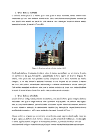 24
Figura 21: Grua torre de lança inclinável (Liebherr, 2012)
b) Gruas de lança inclinada
O princípio destas gruas é o mesmo que o das gruas de lança horizontal, sendo também estas
constituídas por uma torre metálica assente numa base, com um mecanismo giratório superior que
faz a ligação entre a lança e a respectiva torre metálica, com a vantagem de permitir inclinar a lança
para outros ângulos de trabalho (Figura 21).
A inclinação da lança é realizada através de cabos de tracção que se ligam por um sistema de polias
aos contrapesos da grua, fornecendo a possibilidade da lança operar em diversos ângulos. No
entanto, estas gruas são mais pesadas quando comparadas às de lança horizontal da mesma
categoria, e por isso tornam-se bastante diferentes no que respeita ao raio mínimo e máximo
percorrido pelo gancho, tornando-se o seu emprego fortemente dependente do tipo de construção.
Está também associado ao elevado peso, que se verifica neste tipo de gruas, uma maior dificuldade
na tarefa de erguer a lança, tornando-a assim mais complexa a sua montagem.
c) Gruas de lança articulada
Existem diversas configurações para este tipo de lança, mas de uma forma geral, uma grua de lança
articulada é uma grua de lança inclinável com o pormenor de que possui um ponto de articulação a
meio do comprimento da lança, permitindo deste modo obter ângulos e alcances diferentes, tornando-
se muito versátil na execução de determinados trabalhos (e.g. Elevação de cargas para locais cuja
envolvente é composta por edifícios ou obstáculos de grande dimensão) (Figura 22).
A lança contém ao longo do seu comprimento um carril onde acopla o gancho de elevação. Neste tipo
de grua é possível, de forma fácil, manter a altura do gancho constante à medida que o raio de acção
se altera, e por outro lado, em gruas de montagem automática, o ponto de articulação torna-se
particularmente vantajoso no transporte da grua pois confere-lhe alguma capacidade de dobragem.
 