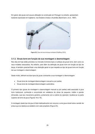 25
Em geral, são gruas com pouca utilização na construção em Portugal, no entanto, apresentam
bastante expressão em Inglaterra, nos Estados Unidos e Austrália (Bachmann, et al., 1997).
3.1.3. Gruas torre em função da sua montagem e desmontagem
Nos dias de hoje estão previstos no mercado inúmeros tipos e subtipos de gruas torre, bem como os
seus modelos associados. No entanto, para além da definição de gruas torre em função do tipo de
lança, é também possível fazer uma distinção geral no que respeita ao tipo de gruas torre em função
da sua montagem e desmontagem.
Deste modo, definem-se dois tipos de gruas consoante a sua montagem e desmontagem:
 Gruas torre de montagem/desmontagem manual ou por partes;
 Gruas torre de montagem/desmontagem automática.
O primeiro tipo (gruas de montagem e desmontagem manual ou por partes) está associado à grua
torre tradicional, conhecida e encontrada em estaleiros de obras de pequena, média e grande
dimensão, cujo seu mecanismo giratório, juntamente com a cabine do operador, localiza-se na parte
superior da torre da grua (Figuras 18 e 19).
A montagem deste tipo de grua é feita habitualmente com recurso a uma grua móvel sobre camião de
pneus que se desloca ao estaleiro com este propósito (Figura 23).
Figura 22: Grua de torre de lança inclinável (Citylifting, 2012)
 
