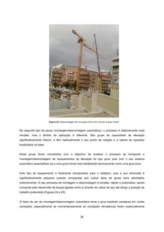 26
No segundo tipo de gruas (montagem/desmontagem automática), o processo é relativamente mais
simples, mas o âmbito de aplicação é diferente. São gruas de capacidade de elevação
significativamente inferior, e têm habitualmente o seu ponto de rotação e a cabine do operador
localizados na base.
Estas gruas foram concebidas com o objectivo de acelerar o processo de transporte e
montagem/desmontagem de equipamentos de elevação do tipo grua, pois com o seu sistema
automático assemelham-se a uma grua móvel mas trabalhando tecnicamente como uma grua torre.
Este tipo de equipamento é facilmente transportado para o estaleiro, pois a sua dimensão é
significativamente pequena quando comparada aos outros tipos de gruas torre abordados
anteriormente. O seu processo de montagem e desmontagem é simples, rápido e automático, sendo
composto pelo desenrolar de lanças ligadas entre si através de cabos de aço até atingir a posição de
trabalho pretendida (Figuras 24 e 25).
O facto de ser de montagem/desmontagem automática torna a grua bastante vantajosa em certas
condições, especialmente se momentaneamente as condições climatéricas forem potencialmente
Figura 23: Desmontagem de uma grua torre com recurso à grua móvel
 