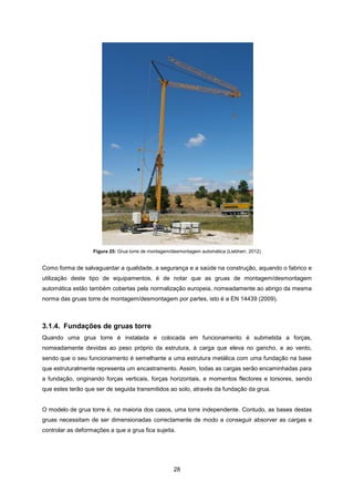 28
Figura 25: Grua torre de montagem/desmontagem automática (Liebherr, 2012)
Como forma de salvaguardar a qualidade, a segurança e a saúde na construção, aquando o fabrico e
utilização deste tipo de equipamentos, é de notar que as gruas de montagem/desmontagem
automática estão também cobertas pela normalização europeia, nomeadamente ao abrigo da mesma
norma das gruas torre de montagem/desmontagem por partes, isto é a EN 14439 (2009).
3.1.4. Fundações de gruas torre
Quando uma grua torre é instalada e colocada em funcionamento é submetida a forças,
nomeadamente devidas ao peso próprio da estrutura, à carga que eleva no gancho, e ao vento,
sendo que o seu funcionamento é semelhante a uma estrutura metálica com uma fundação na base
que estruturalmente representa um encastramento. Assim, todas as cargas serão encaminhadas para
a fundação, originando forças verticais, forças horizontais, e momentos flectores e torsores, sendo
que estes terão que ser de seguida transmitidos ao solo, através da fundação da grua.
O modelo de grua torre é, na maioria dos casos, uma torre independente. Contudo, as bases destas
gruas necessitam de ser dimensionadas correctamente de modo a conseguir absorver as cargas e
controlar as deformações a que a grua fica sujeita.
 