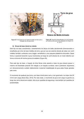 30
Figura 27: Execução de uma sapata de betão armado para a
fundação de uma grua torre
Figura 28: Esquema exemplificativo de uma fundação
por estacas para gruas torre (Adaptado de Shapiro, et
al., 2011)
b) Gruas de base móvel ou rolante
Este tipo de base compreende o assentamento de blocos de betão devidamente dimensionados e
empilhados por cima da base metálica da torre, que por sua vez assenta através de rodas num carril
metálico também conhecido como boggie, semelhante a uma pequena plataforma ferroviária. Desta
forma, é possível transmitir à grua movimentos ao longo do carril através de um motor eléctrico por
forma a torna-la útil noutros pontos do estaleiro (Figura 29).
Para este tipo de base, o traçado da linha férrea onde assenta a base da grua deverá possuir o
máximo de linearidade possível. Em relação a um traçado curvilíneo, este é praticável, requerendo
um dimensionamento cuidado relativamente à possível instabilização da grua pelas forças geradas
pelo vento.
O movimento de qualquer grua torre, com base móvel sobre carris, é em geral lento, na ordem dos 20
m/min sem carga (Alves Dias, 2012). Por esta razão, o movimento da grua com carga no gancho ao
longo dos carris deverá ser evitado, não só por questões de segurança, mas também por questões de
produtividade.
 