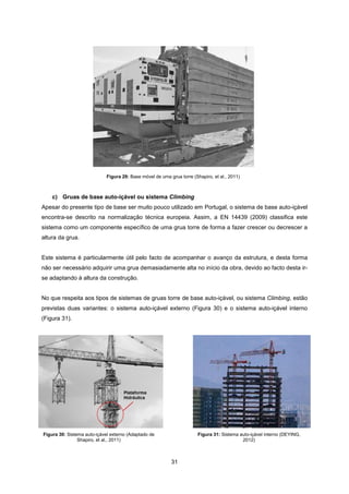 31
c) Gruas de base auto-içável ou sistema Climbing
Apesar do presente tipo de base ser muito pouco utilizado em Portugal, o sistema de base auto-içável
encontra-se descrito na normalização técnica europeia. Assim, a EN 14439 (2009) classifica este
sistema como um componente específico de uma grua torre de forma a fazer crescer ou decrescer a
altura da grua.
Este sistema é particularmente útil pelo facto de acompanhar o avanço da estrutura, e desta forma
não ser necessário adquirir uma grua demasiadamente alta no início da obra, devido ao facto desta ir-
se adaptando à altura da construção.
No que respeita aos tipos de sistemas de gruas torre de base auto-içável, ou sistema Climbing, estão
previstas duas variantes: o sistema auto-içável externo (Figura 30) e o sistema auto-içável interno
(Figura 31).
Figura 30: Sistema auto-içável externo (Adaptado de
Shapiro, et al., 2011)
Figura 31: Sistema auto-içável interno (DEYING,
2012)
Figura 29: Base móvel de uma grua torre (Shapiro, et al., 2011)
 