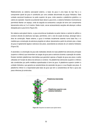 32
Figura 32: Esquema do sistema auto-içável interno
Relativamente ao sistema auto-içável externo, a base da grua é uma base do tipo fixa e o
componente içável da grua é constituído por uma unidade denominada de grupo hidráulico. Esta
unidade seccional localiza-se na parte superior da grua, onde assenta a plataforma giratória e a
cabine do operador. Quando se pretende fazer elevar a grua torre, o sistema hidráulico movimenta-se
permitindo libertar um espaço, onde de seguida se acrescenta a secção de torre com comprimento
tipicamente entre os 3 a 6 metros. Deste modo, vai-se acrescentando secções até alcançar a altura
desejada para a grua torre (Figura 30).
No sistema auto-içável interno, a grua encontra-se localizada na parte interna e central do edifício a
construir através de aberturas nas lajes, permitindo, com o raio de acção da lança, abranger toda a
área de construção. Neste sistema, a grua é montada inicialmente assente numa base fixa, e à
medida que a construção da estrutura progride em altura, tipicamente a partir do primeiro piso, a base
da grua é rigidamente ligada à estrutura dos pisos, ascendendo-se através de um sistema hidráulico
(Figura 32).
A ascensão e a amarração da grua são realizadas através de duas plataformas estruturais principais
(superior e inferior) que transmitem as cargas da grua para a estrutura durante a operação de subida.
Existem também plataformas intermédias que garantem apenas a fixação da grua aos pisos e serão
utilizadas em função da altura da estrutura a construir. As plataformas estruturais (superior e inferior)
são constituídas por perfis metálicos aparafusados à torre da grua. A plataforma superior contém a
unidade hidráulica, que garante as características de ascensão da grua e a sua fixação aos pisos. A
plataforma inferior é a responsável pela base da grua que tem a característica de fixar a grua aos
pisos inferiores já construídos.
 