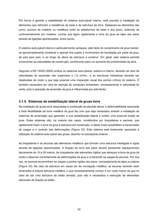 33
Por forma a garantir a estabilidade do sistema auto-içável interno, está prevista a instalação de
elementos que reforcem a resistência da base e da estrutura da torre. Destacam-se elementos tais
como, prumos de madeira ou metálicos entre as plataformas da base e dos pisos, sistemas de
contraventamento em madeira, cunhas que ligam rigidamente a torre da grua às lajes dos pisos
através de ligações aparafusadas, entre outros.
O sistema auto-içável interno é particularmente vantajoso, pelo facto do comprimento da grua manter-
se aproximadamente constante e apenas fica sujeito a movimentos de translação por parte da grua,
de piso para piso, e ao longo da altura da estrutura a construir. Em geral, este sistema permite
incrementar as velocidades de construção, contribuindo para um aumento da produtividade da obra.
Segundo a EN 14439 (2009) ambos os sistemas auto-içáveis, externo e interno, deverão ser alvo de
velocidades de ascensão não superiores a 1,5 m/min., e as estruturas hidráulicas deverão ser
idealizadas de modo a que seja possível uma inspecção visual dos pontos críticos do sistema. É
também necessário em obra ter atenção às condições ambientais, nomeadamente à velocidade do
vento, pois a operação de ascensão da grua é influenciada por este factor.
3.1.5. Sistemas de estabilização lateral de gruas torre
Na instalação de gruas torre associadas à construção de elevada altura, a deformabilidade associada
à forte flexibilidade da torre metálica da grua faz com que seja necessário antever a instalação de
sistemas de amarração que garantam a sua estabilização lateral e evitem uma possível torção da
grua. Estes sistemas são, na maioria dos casos, constituídos por braçadeiras e escoras, que
rigidamente fixam a torre da grua à estrutura em construção, e deste modo possibilitam a transmissão
de cargas e o controlo das deformações (Figura 33). Este sistema está fortemente associado à
utilização do sistema auto-içável das gruas, descrito no subcapítulo anterior.
As braçadeiras e as escoras são elementos metálicos que formam uma estrutura interligada e rígida
através de ligações aparafusadas. A fixação da torre aos pisos deverá apresentar espaçamentos
tipicamente de 10 a 20 metros. As braçadeiras são elementos rígidos que abraçam a torre da grua de
modo a absorver correctamente as deformações da grua e a transmitir as cargas às escoras. Por sua
vez, as escoras encaminham as cargas a pontos rígidos dos pisos, nomeadamente às lajes ou pilares
(Figura 33). No caso da estrutura em causa ser de concepção metálica, as escoras deverão estar
amarradas à própria estrutura metálica, o que necessariamente conduz a um custo menor do que no
caso de ser uma estrutura de betão armado, pois não é necessária a execução de elementos
adicionais de fixação ao betão.
 