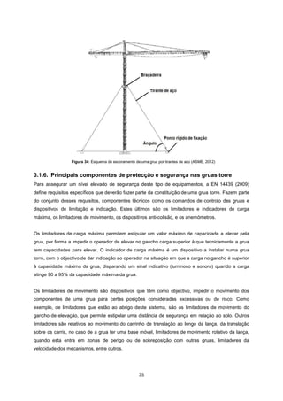 35
Figura 34: Esquema de escoramento de uma grua por tirantes de aço (ASME, 2012)
3.1.6. Principais componentes de protecção e segurança nas gruas torre
Para assegurar um nível elevado de segurança deste tipo de equipamentos, a EN 14439 (2009)
define requisitos específicos que deverão fazer parte da constituição de uma grua torre. Fazem parte
do conjunto desses requisitos, componentes técnicos como os comandos de controlo das gruas e
dispositivos de limitação e indicação. Estes últimos são os limitadores e indicadores de carga
máxima, os limitadores de movimento, os dispositivos anti-colisão, e os anemómetros.
Os limitadores de carga máxima permitem estipular um valor máximo de capacidade a elevar pela
grua, por forma a impedir o operador de elevar no gancho carga superior à que tecnicamente a grua
tem capacidades para elevar. O indicador de carga máxima é um dispositivo a instalar numa grua
torre, com o objectivo de dar indicação ao operador na situação em que a carga no gancho é superior
à capacidade máxima da grua, disparando um sinal indicativo (luminoso e sonoro) quando a carga
atinge 90 a 95% da capacidade máxima da grua.
Os limitadores de movimento são dispositivos que têm como objectivo, impedir o movimento dos
componentes de uma grua para certas posições consideradas excessivas ou de risco. Como
exemplo, de limitadores que estão ao abrigo deste sistema, são os limitadores de movimento do
gancho de elevação, que permite estipular uma distância de segurança em relação ao solo. Outros
limitadores são relativos ao movimento do carrinho de translação ao longo da lança, da translação
sobre os carris, no caso de a grua ter uma base móvel, limitadores de movimento rotativo da lança,
quando esta entra em zonas de perigo ou de sobreposição com outras gruas, limitadores da
velocidade dos mecanismos, entre outros.
 