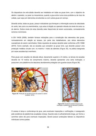 36
Os dispositivos de anti-colisão deverão ser instalados em todas as gruas torre, com o objectivo de
alertar o operador, ou parar os mecanismos, quando a grua entra numa zona proibida ou de risco de
colisão, quer seja com elementos envolventes ou com outras gruas em serviço.
Deverão ainda, todas as gruas, possuir indicadores que forneçam a informação acerca da velocidade
do vento, tais como os anemómetros, cujo aviso é dirigido ao operador através de sinais de aviso ou
de alarme. Outros sinais de aviso deverão estar disponíveis de serem accionados, nomeadamente
sonoros e luminosos.
A EN 14439 (2009), também fornece indicações para a constituição dos elementos das gruas,
nomeadamente em relação ao acesso, por parte dos trabalhadores, aos vários elementos
susceptíveis de serem caminhados. Estes requisitos de acesso deverão estar conformes a EN 13586
(2010). Como exemplo, são as escadas que compõem as gruas torre, que deverão possuir uma
protecção metálica circular com, no máximo 1 metro de diâmetro (Figura 35), na prática designada
por vezes escadas tipo marinheiro.
Para gruas com secções de elevada altura, tipicamente superior a 6 metros, os lances de escadas
deverão ter 10 metros de comprimento máximo, deverão apresentar uma certa inclinação, e
possuírem uma plataforma de descanso devidamente protegida com guarda-corpos (Figura 36).
Figura 35: Protecção de escada da torre de acesso à cabine
(Liebherr, 2012)
Figura 36: Escada de acesso da grua com
inclinação e plataforma de descanso (Liebherr,
2012)
O acesso à lança e contra-lança da grua, para eventuais inspecções e verificações, é assegurado
pela existência de plataformas acopladas à lança. Quando esta é suficientemente longa, por forma a
caminhar sobre ela para eventuais inspecções, deverá possuir protecções laterais ou dispositivos
individuais contra quedas.
 