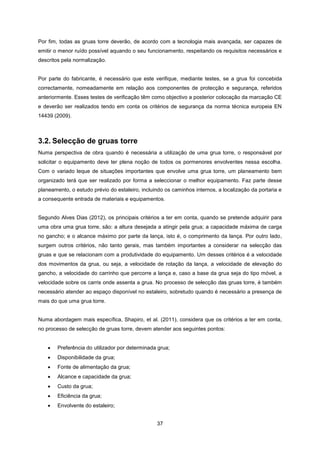 37
Por fim, todas as gruas torre deverão, de acordo com a tecnologia mais avançada, ser capazes de
emitir o menor ruído possível aquando o seu funcionamento, respeitando os requisitos necessários e
descritos pela normalização.
Por parte do fabricante, é necessário que este verifique, mediante testes, se a grua foi concebida
correctamente, nomeadamente em relação aos componentes de protecção e segurança, referidos
anteriormente. Esses testes de verificação têm como objectivo a posterior colocação da marcação CE
e deverão ser realizados tendo em conta os critérios de segurança da norma técnica europeia EN
14439 (2009).
3.2. Selecção de gruas torre
Numa perspectiva de obra quando é necessária a utilização de uma grua torre, o responsável por
solicitar o equipamento deve ter plena noção de todos os pormenores envolventes nessa escolha.
Com o variado leque de situações importantes que envolve uma grua torre, um planeamento bem
organizado terá que ser realizado por forma a seleccionar o melhor equipamento. Faz parte desse
planeamento, o estudo prévio do estaleiro, incluindo os caminhos internos, a localização da portaria e
a consequente entrada de materiais e equipamentos.
Segundo Alves Dias (2012), os principais critérios a ter em conta, quando se pretende adquirir para
uma obra uma grua torre, são: a altura desejada a atingir pela grua; a capacidade máxima de carga
no gancho; e o alcance máximo por parte da lança, isto é, o comprimento da lança. Por outro lado,
surgem outros critérios, não tanto gerais, mas também importantes a considerar na selecção das
gruas e que se relacionam com a produtividade do equipamento. Um desses critérios é a velocidade
dos movimentos da grua, ou seja, a velocidade de rotação da lança, a velocidade de elevação do
gancho, a velocidade do carrinho que percorre a lança e, caso a base da grua seja do tipo móvel, a
velocidade sobre os carris onde assenta a grua. No processo de selecção das gruas torre, é também
necessário atender ao espaço disponível no estaleiro, sobretudo quando é necessário a presença de
mais do que uma grua torre.
Numa abordagem mais específica, Shapiro, et al. (2011), considera que os critérios a ter em conta,
no processo de selecção de gruas torre, devem atender aos seguintes pontos:
 Preferência do utilizador por determinada grua;
 Disponibilidade da grua;
 Fonte de alimentação da grua;
 Alcance e capacidade da grua;
 Custo da grua;
 Eficiência da grua;
 Envolvente do estaleiro;
 