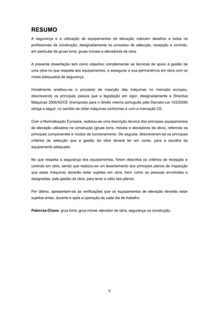 V
RESUMO
A segurança e a utilização de equipamentos de elevação colocam desafios a todos os
profissionais da construção, designadamente no processo de selecção, recepção e controlo,
em particular de gruas torre, gruas móveis e elevadores de obra.
A presente dissertação tem como objectivo complementar as técnicas de apoio à gestão de
uma obra no que respeita aos equipamentos, e assegurar a sua permanência em obra com os
níveis adequados de segurança.
Inicialmente analisou-se o processo de inserção das máquinas no mercado europeu,
descrevendo os principais passos que a legislação em vigor, designadamente a Directiva
Máquinas 2006/42/CE (transposta para o direito interno português pelo Decreto-Lei 103/2008)
obriga a seguir, no sentido de obter máquinas conformes e com a marcação CE.
Com a Normalização Europeia, realizou-se uma descrição técnica dos principais equipamentos
de elevação utilizados na construção (gruas torre, móveis e elevadores de obra), referindo os
principais componentes e modos de funcionamento. De seguida, descreveram-se os principais
critérios de selecção que a gestão da obra deverá ter em conta, para a escolha do
equipamento adequado.
No que respeita à segurança dos equipamentos, foram descritos os critérios de recepção e
controlo em obra, sendo que realizou-se um levantamento dos principais planos de inspecção
que estas máquinas deverão estar sujeitas em obra, bem como as pessoas envolvidas e
designadas, pela gestão da obra, para levar a cabo tais planos.
Por último, apresentam-se as verificações que os equipamentos de elevação deverão estar
sujeitos antes, durante e após a operação de cada dia de trabalho.
Palavras-Chave: grua torre, grua móvel, elevador de obra, segurança na construção.
 