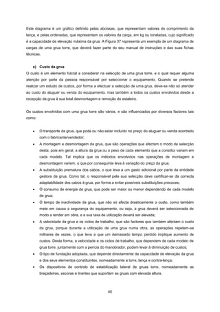 40
Este diagrama é um gráfico definido pelas abcissas, que representam valores do comprimento da
lança, e pelas ordenadas, que representam os valores da carga, em kg ou toneladas, cujo significado
é a capacidade de elevação máxima da grua. A Figura 37 representa um exemplo de um diagrama de
cargas de uma grua torre, que deverá fazer parte do seu manual de instruções e das suas fichas
técnicas.
e) Custo da grua
O custo é um elemento fulcral a considerar na selecção de uma grua torre, e o qual requer alguma
atenção por parte da pessoa responsável por seleccionar o equipamento. Quando se pretende
realizar um estudo de custos, por forma a efectuar a selecção de uma grua, deve-se não só atender
ao custo do aluguer ou venda do equipamento, mas também a todos os custos envolvidos desde a
recepção da grua à sua total desmontagem e remoção do estaleiro.
Os custos envolvidos com uma grua torre são vários, e são influenciados por diversos factores tais
como:
 O transporte da grua, que pode ou não estar incluído no preço do aluguer ou venda acordado
com o fabricante/vendedor;
 A montagem e desmontagem da grua, que são operações que afectam o modo de selecção
desta, pois em geral, a altura da grua ou o peso de cada elemento que a constitui variam em
cada modelo. Tal implica que os métodos envolvidos nas operações de montagem e
desmontagem variem, o que por conseguinte leva à variação do preço da grua;
 A substituição prematura dos cabos, o que leva a um gasto adicional por parte da entidade
gestora da grua. Como tal, o responsável pela sua selecção deve certificar-se da correcta
adaptabilidade dos cabos à grua, por forma a evitar possíveis substituições precoces;
 O consumo de energia da grua, que pode ser maior ou menor dependendo de cada modelo
de grua;
 O tempo de inactividade da grua, que não só afecta drasticamente o custo, como também
mete em causa a segurança do equipamento, ou seja, a grua deverá ser seleccionada de
modo a render em obra, e a sua taxa de utilização deverá ser elevada;
 A velocidade da grua e os ciclos de trabalho, que são factores que também afectam o custo
da grua, porque durante a utilização de uma grua numa obra, as operações repetem-se
milhares de vezes, o que leva a que um demasiado tempo perdido implique aumento de
custos. Desta forma, a velocidade e os ciclos de trabalho, que dependem de cada modelo de
grua torre, juntamente com a perícia do manobrador, podem levar à diminuição de custos;
 O tipo de fundação adoptada, que depende directamente da capacidade de elevação da grua
e dos seus elementos constituintes, nomeadamente a torre, lança e contra-lança;
 Os dispositivos de controlo de estabilização lateral de gruas torre, nomeadamente as
braçadeiras, escoras e tirantes que suportam as gruas com elevada altura.
 