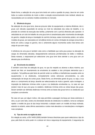 41
Desta forma, a selecção de uma grua torre tendo em conta a questão do preço, deve ter em conta
todos os custos envolvidos de modo a obter a solução economicamente mais rentável, aliando as
necessidades com os variados modelos existentes no mercado.
f) Eficiência da grua
Na selecção de uma grua torre, deve-se procurar obter do equipamento a máxima eficiência, isto é,
gruas com elevada capacidade de serviço ao nível da velocidade dos ciclos de trabalho, e na
precisão do controlo da execução das tarefas, juntamente com a perícia oferecida pelo operador. A
velocidade de um ciclo de trabalho de uma grua torre é caracterizada pelos movimentos de elevação
do gancho, rotação da lança e translação do carrinho da lança, estes movimentos podem, em certos
modelos de gruas, ser executados em simultâneo tendo em conta a limitação da energia consumida e
tendo em conta a carga no gancho, isto é, certamente alguns movimentos serão mais lentos com
carga do que sem carga.
A eficiência de uma grua é também vista como a habilidade que certa grua possui na elevação de
cargas de dimensões elevadas, designadamente estruturas pré-fabricadas de betão e metálicas.
Desta maneira, o responsável por seleccionar uma grua torre deve atender a uma grua com um
elevado grau de eficiência.
g) Envolvente do estaleiro
É também numa fase de selecção da grua, no que diz respeito ao alcance e altura máxima, que
deverá ser feito um levantamento da envolvente do estaleiro e dos principais elementos que o
compõem. Tal justifica-se pelo facto de permitir evitar os conflitos e interferências causados entre os
equipamentos e os obstáculos, nomeadamente outras estruturas pré-existentes, ou pela
sobreposição de lanças de outras gruas. Desta forma, as dimensões gerais da grua, ou seja, a sua
altura e o comprimento da lança, deverão ser seleccionados de modo a garantir, após montagem, a
imposição de distâncias mínimas entre a grua e os obstáculos envolventes ou, no caso em que
existem mais do que uma grua no estaleiro, distâncias mínimas entre as várias lanças das gruas.
Devem também ser definidas distâncias mínimas entre as bases das gruas torre e os obstáculos que
compõem a envolvente.
No caso em que, por algum motivo, não seja permitida a passagem da lança por áreas exteriores à
obra, ou por outro lado, existe uma densidade elevada de obstáculos no estaleiro, torna-se vantajoso
rejeitar o modelo de grua do tipo lança horizontal, e adoptar assim um modelo de lança inclinada,
estando no entanto, estes últimos associados a custos mais elevados e a manutenções e montagens
mais complexas.
h) Tipo de vento na região da obra
Em relação ao vento, a EN 14439 (2009) também fornece directrizes para quem selecciona o tipo de
grua, pelo facto do vento puder vir a colocar em risco a segurança do equipamento. A segurança da
 