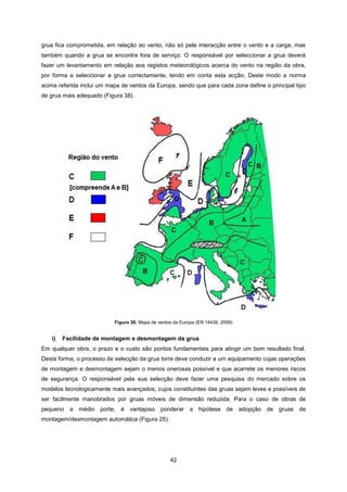 42
grua fica comprometida, em relação ao vento, não só pela interacção entre o vento e a carga, mas
também quando a grua se encontra fora de serviço. O responsável por seleccionar a grua deverá
fazer um levantamento em relação aos registos meteorológicos acerca do vento na região da obra,
por forma a seleccionar a grua correctamente, tendo em conta esta acção. Deste modo a norma
acima referida inclui um mapa de ventos da Europa, sendo que para cada zona define o principal tipo
de grua mais adequado (Figura 38).
Figura 38: Mapa de ventos da Europa (EN 14439, 2009)
i) Facilidade de montagem e desmontagem da grua
Em qualquer obra, o prazo e o custo são pontos fundamentais para atingir um bom resultado final.
Desta forma, o processo de selecção da grua torre deve conduzir a um equipamento cujas operações
de montagem e desmontagem sejam o menos onerosas possível e que acarrete os menores riscos
de segurança. O responsável pela sua selecção deve fazer uma pesquisa do mercado sobre os
modelos tecnologicamente mais avançados, cujos constituintes das gruas sejam leves e possíveis de
ser facilmente manobrados por gruas móveis de dimensão reduzida. Para o caso de obras de
pequeno a médio porte, é vantajoso ponderar a hipótese de adopção de gruas de
montagem/desmontagem automática (Figura 25).
 
