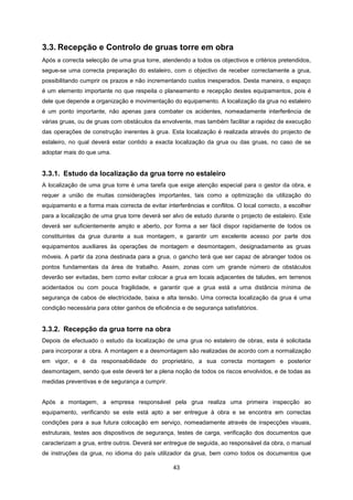 43
3.3. Recepção e Controlo de gruas torre em obra
Após a correcta selecção de uma grua torre, atendendo a todos os objectivos e critérios pretendidos,
segue-se uma correcta preparação do estaleiro, com o objectivo de receber correctamente a grua,
possibilitando cumprir os prazos e não incrementando custos inesperados. Desta maneira, o espaço
é um elemento importante no que respeita o planeamento e recepção destes equipamentos, pois é
dele que depende a organização e movimentação do equipamento. A localização da grua no estaleiro
é um ponto importante, não apenas para combater os acidentes, nomeadamente interferência de
várias gruas, ou de gruas com obstáculos da envolvente, mas também facilitar a rapidez de execução
das operações de construção inerentes à grua. Esta localização é realizada através do projecto de
estaleiro, no qual deverá estar contido a exacta localização da grua ou das gruas, no caso de se
adoptar mais do que uma.
3.3.1. Estudo da localização da grua torre no estaleiro
A localização de uma grua torre é uma tarefa que exige atenção especial para o gestor da obra, e
requer a união de muitas considerações importantes, tais como a optimização da utilização do
equipamento e a forma mais correcta de evitar interferências e conflitos. O local correcto, a escolher
para a localização de uma grua torre deverá ser alvo de estudo durante o projecto de estaleiro. Este
deverá ser suficientemente amplo e aberto, por forma a ser fácil dispor rapidamente de todos os
constituintes da grua durante a sua montagem, e garantir um excelente acesso por parte dos
equipamentos auxiliares às operações de montagem e desmontagem, designadamente as gruas
móveis. A partir da zona destinada para a grua, o gancho terá que ser capaz de abranger todos os
pontos fundamentais da área de trabalho. Assim, zonas com um grande número de obstáculos
deverão ser evitadas, bem como evitar colocar a grua em locais adjacentes de taludes, em terrenos
acidentados ou com pouca fragilidade, e garantir que a grua está a uma distância mínima de
segurança de cabos de electricidade, baixa e alta tensão. Uma correcta localização da grua é uma
condição necessária para obter ganhos de eficiência e de segurança satisfatórios.
3.3.2. Recepção da grua torre na obra
Depois de efectuado o estudo da localização de uma grua no estaleiro de obras, esta é solicitada
para incorporar a obra. A montagem e a desmontagem são realizadas de acordo com a normalização
em vigor, e é da responsabilidade do proprietário, a sua correcta montagem e posterior
desmontagem, sendo que este deverá ter a plena noção de todos os riscos envolvidos, e de todas as
medidas preventivas e de segurança a cumprir.
Após a montagem, a empresa responsável pela grua realiza uma primeira inspecção ao
equipamento, verificando se este está apto a ser entregue à obra e se encontra em correctas
condições para a sua futura colocação em serviço, nomeadamente através de inspecções visuais,
estruturais, testes aos dispositivos de segurança, testes de carga, verificação dos documentos que
caracterizam a grua, entre outros. Deverá ser entregue de seguida, ao responsável da obra, o manual
de instruções da grua, no idioma do país utilizador da grua, bem como todos os documentos que
 
