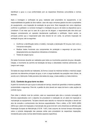 44
identificam a grua e a sua conformidade com as respectivas Directivas comunitárias e normas
técnicas.
Após a montagem e verificação da grua, realizada pelo proprietário do equipamento, é da
responsabilidade da gestão da obra realizar, caso não seja a empresa gestora da obra a proprietária
do equipamento, uma inspecção de aceitação da grua torre. Esta inspecção tem como objectivos
confirmar a qualidade e a correcta montagem e instalação da grua e de todos os dispositivos que a
constituem. É de notar que no caso de a grua ser de aluguer, o responsável pela obra terá que
designar correctamente um operador devidamente qualificado e certificado. Assim sendo, os
principais pontos que o responsável pela obra deverá ter em conta, na primeira inspecção de
aceitação da grua, são os seguintes:
 Confirmar a identificação (série e modelo), marcação e declaração CE da grua, bem como o
manual de instruções;
 Realizar testes funcionais aos componentes de protecção e segurança da grua torre,
designadamente aos dispositivos indicadores e limitadores;
 Testes de cargas à grua.
Os testes funcionais deverão ser realizados para todos os movimentos possíveis da grua, elevação,
rotação, e movimento do carrinho de translação da lança a velocidades máximas admissíveis, com
carga e sem carga.
Os testes de carga deverão ser realizados, de forma a causar as máximas tensões e máximas cargas
possíveis nos elementos principais da grua, e com a carga localizada nas posições mais críticas, de
acordo com o fabricante. Estão previstos dois testes de carga, o teste estático e o teste dinâmico.
3.3.3. Controlo da grua torre na obra
A partir do momento em que a grua é colocada em serviço, deverá ser garantida a máxima qualidade,
produtividade e segurança. Para tal, a gestão da obra deverá ser capaz de levar a cabo acções de
controlo à grua.
Para obter o referido nível de controlo, cabe ao responsável pela obra a correcta nomeação de
técnicos especializados com o objectivo de procederem à realização de um plano de inspecção e
manutenção ao equipamento. Tal plano deverá estar descrito no manual de instruções e deverá ser
alvo de consulta e conhecimento dos técnicos especializados. Para o efeito, a EN 14439 (2009)
define que o plano de inspecção e manutenção das gruas torre tem como directrizes as definidas pela
Federação Europeia de Manutenção (F.E.M. 1.007). Este conjunto de normas fornece informações
sobre a correcta designação das pessoas certas para procederem às respectivas inspecções,
remetendo para outras normas determinados aspectos específicos.
 