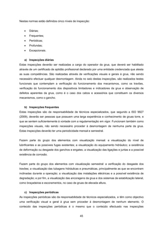45
Nestas normas estão definidos cinco níveis de inspecção:
 Diárias;
 Frequentes;
 Periódicas;
 Profundas;
 Excepcionais.
a) Inspecções diárias
Estas inspecções deverão ser realizadas a cargo do operador da grua, que deverá ser habilitado
através de um certificado de aptidão profissional declarado por uma entidade credenciada que atesta
as suas competências. São realizadas através de verificações visuais e gerais à grua, não sendo
necessário efectuar qualquer desmontagem. Ainda no seio destas inspecções, são realizados testes
funcionais que contemplam a verificação do funcionamento dos mecanismos, como os travões,
verificação do funcionamento dos dispositivos limitadores e indicadores da grua e observação de
defeitos aparentes da grua, como é o caso dos cabos e acessórios que constituem os diversos
mecanismos, como o gancho.
b) Inspecções frequentes
Estas inspecções são da responsabilidade de técnicos especializados, que segundo a ISO 9927
(2009), deverão ser pessoas que possuem uma larga experiência e conhecimento de gruas torre, e
que se sentem suficientemente à vontade com a regulamentação em vigor. Funcionam também como
inspecções visuais, não sendo necessário proceder à desmontagem de nenhuma parte da grua.
Estas inspecções deverão ter uma periodicidade mensal e semestral.
Fazem parte do grupo dos elementos com visualização mensal: a visualização do nível de
lubrificantes e as possíveis fugas existentes; a visualização do equipamento hidráulico; a existência
de deformação ou desgaste dos ganchos e engates; a visualização das ligações e juntas e a possível
existência de corrosão.
Fazem parte do grupo dos elementos com visualização semestral: a verificação do desgaste dos
travões; a visualização das tubagens hidráulicas e pneumáticas, principalmente as que se encontram
inclinadas durante a operação; a visualização das instalações eléctricas e a possível existência de
degradação; e por fim, a visualização das ancoragens da grua e dos sistemas de estabilização lateral,
como braçadeiras e escoramentos, no caso de gruas de elevada altura.
c) Inspecções periódicas
As inspecções periódicas são da responsabilidade de técnicos especializados, e têm como objectivo
uma verificação visual e geral à grua sem proceder à desmontagem de nenhum elemento. O
conteúdo das inspecções periódicas é o mesmo que o conteúdo efectuado nas inspecções
 