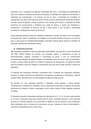 46
frequentes, com o acrescento de algumas verificações tais como, a verificação da identificação da
grua torre e placas, a presença do manual de instruções, a verificação dos registos de manutenção, a
verificação dos componentes e da estrutura de aço da grua, a verificação das condições do
equipamento que alerta sobre possíveis danos (ruídos incomuns, temperaturas demasiado elevadas,
corrosão, perda de ligações, avarias no gancho e nas cordas, entre outros), a realização de testes
funcionais (ao funcionamento e eficiência com carga de serviço, e testes aos limitadores e
indicadores), a verificação da estrutura de aço e carris quanto à sua corrosão e deformação
excessiva e a verificação do suporte da grua torre.
Cada inspecção periódica deverá ser realizada anualmente e sempre que existir uma re-montagem
do equipamento. Não é considerada re-montagem uma possível extensão da lança ou da torre da
grua, e para gruas de montagem/desmontagem automática apenas alguns pontos do conteúdo da
inspecção periódica são necessários realizar.
d) Inspecções profundas
São inspecções realizadas a cargo de engenheiros especialistas, que segundo a norma internacional
ISO 9927 (2009) deverão ser técnicos com formação superior e experiência na área do
dimensionamento, projecto, construção e manutenção de gruas, e com um conhecimento
suficientemente alargado da regulamentação e normalização, de forma a levar a cabo as inspecções.
É ainda a pessoa capaz de definir um estado de segurança do equipamento, no sentido de decidir
quais as medidas a tomar em relação ao equipamento para que este consiga continuar a operar em
segurança.
O conteúdo das inspecções profundas compreende todo o conteúdo das inspecções periódicas,
incluindo os testes funcionais aos dispositivos de segurança (limitadores e indicadores), podendo
requerer testes não-destrutivos e a desmontagem de algumas partes da grua.
No decorrer de uma inspecção profunda é necessário tomar atenção a vários factores,
nomeadamente, à existência de vibrações, ruído ou temperaturas não usuais, existência de corrosão,
alinhamento da máquina, motores, engrenagens, carris, rodas e lanças, travões, ligações, parafusos
e cavilhas.
É necessário proceder a inspecções profundas nos intervalos de 4, 8, 10, 12, 14 anos e após perfazer
os 14 anos a inspecção passa para carácter anual. É ainda, necessário proceder a uma inspecção
profunda no momento seguinte a ser encontrado um defeito ou que se proceda a uma modificação.
Esta modificação inclui a mudança de mecanismos da grua, mudança da fonte de alimentação, o
aumento da capacidade da grua, entre outros.
 