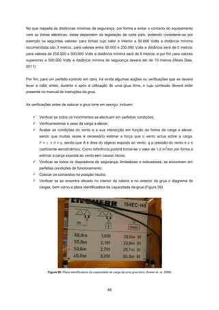 49
No que respeita às distâncias mínimas de segurança, por forma a evitar o contacto do equipamento
com as linhas eléctricas, estas dependem da legislação de cada país, podendo considerar-se por
exemplo os seguintes valores: para linhas cujo valor é inferior a 50.000 Volts a distância mínima
recomendada são 3 metros; para valores entre 50.000 e 250.000 Volts a distância será de 5 metros;
para valores de 250.000 a 500.000 Volts a distância mínima será de 8 metros; e por fim para valores
superiores a 500.000 Volts a distância mínima de segurança deverá ser de 10 metros (Alves Dias,
2011).
Por fim, para um perfeito controlo em obra, há ainda algumas acções ou verificações que se deverá
levar a cabo antes, durante e após a utilização de uma grua torre, e cujo conteúdo deverá estar
presente no manual de instruções da grua.
As verificações antes de colocar a grua torre em serviço, incluem:
 Verificar se todos os movimentos se efectuam em perfeitas condições;
 Verificar/estimar o peso da carga a elevar;
 Avaliar as condições do vento e a sua interacção em função da forma da carga a elevar,
sendo que muitas vezes é necessário estimar a força que o vento actua sobre a carga,
, sendo que A é área do objecto exposto ao vento, q a pressão do vento e c o
coeficiente aerodinâmico. Como referência poderá tomar-se o valor de 1,2 m
2
/ton por forma a
estimar a carga exposta ao vento sem causar riscos;
 Verificar se todos os dispositivos de segurança, limitadores e indicadores, se encontram em
perfeitas condições de funcionamento;
 Colocar os comandos na posição neutra;
 Verificar se se encontra afixado no interior da cabine e no exterior da grua o diagrama de
cargas, bem como a placa identificadora da capacidade da grua (Figura 39)
Figura 39: Placa identificadora da capacidade de carga de uma grua torre (Arslan et. al, 2008)
 