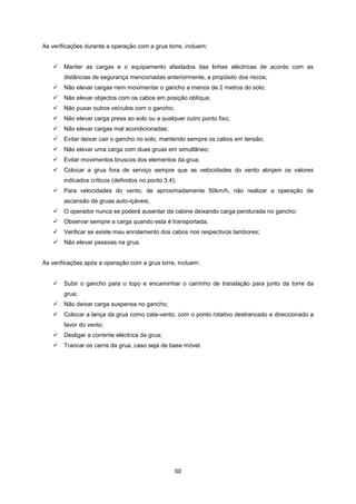 50
As verificações durante a operação com a grua torre, incluem:
 Manter as cargas e o equipamento afastados das linhas eléctricas de acordo com as
distâncias de segurança mencionadas anteriormente, a propósito dos riscos;
 Não elevar cargas nem movimentar o gancho a menos de 2 metros do solo;
 Não elevar objectos com os cabos em posição oblíqua;
 Não puxar outros veículos com o gancho;
 Não elevar carga presa ao solo ou a qualquer outro ponto fixo;
 Não elevar cargas mal acondicionadas;
 Evitar deixar cair o gancho no solo, mantendo sempre os cabos em tensão;
 Não elevar uma carga com duas gruas em simultâneo;
 Evitar movimentos bruscos dos elementos da grua;
 Colocar a grua fora de serviço sempre que as velocidades do vento atinjam os valores
indicados críticos (definidos no ponto 3.4);
 Para velocidades do vento, de aproximadamente 50km/h, não realizar a operação de
ascensão de gruas auto-içáveis;
 O operador nunca se poderá ausentar da cabine deixando carga pendurada no gancho;
 Observar sempre a carga quando esta é transportada;
 Verificar se existe mau enrolamento dos cabos nos respectivos tambores;
 Não elevar pessoas na grua.
As verificações após a operação com a grua torre, incluem:
 Subir o gancho para o topo e encaminhar o carrinho de translação para junto da torre da
grua;
 Não deixar carga suspensa no gancho;
 Colocar a lança da grua como cata-vento, com o ponto rotativo destrancado e direccionado a
favor do vento;
 Desligar a corrente eléctrica da grua;
 Trancar os carris da grua, caso seja de base móvel.
 