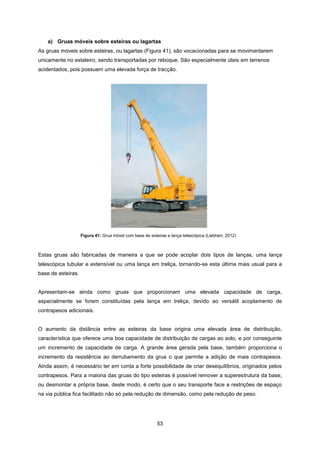 53
Figura 41: Grua móvel com base de esteiras e lança telescópica (Liebherr, 2012)
a) Gruas móveis sobre esteiras ou lagartas
As gruas móveis sobre esteiras, ou lagartas (Figura 41), são vocacionadas para se movimentarem
unicamente no estaleiro, sendo transportadas por reboque. São especialmente úteis em terrenos
acidentados, pois possuem uma elevada força de tracção.
Estas gruas são fabricadas de maneira a que se pode acoplar dois tipos de lanças, uma lança
telescópica tubular e extensível ou uma lança em treliça, tornando-se esta última mais usual para a
base de esteiras.
Apresentam-se ainda como gruas que proporcionam uma elevada capacidade de carga,
especialmente se forem constituídas pela lança em treliça, devido ao versátil acoplamento de
contrapesos adicionais.
O aumento da distância entre as esteiras da base origina uma elevada área de distribuição,
característica que oferece uma boa capacidade de distribuição de cargas ao solo, e por conseguinte
um incremento de capacidade de carga. A grande área gerada pela base, também proporciona o
incremento da resistência ao derrubamento da grua o que permite a adição de mais contrapesos.
Ainda assim, é necessário ter em conta a forte possibilidade de criar desequilíbrios, originados pelos
contrapesos. Para a maioria das gruas do tipo esteiras é possível remover a superestrutura da base,
ou desmontar a própria base, deste modo, é certo que o seu transporte face a restrições de espaço
na via pública fica facilitado não só pela redução de dimensão, como pela redução de peso.
 