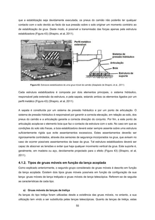 55
que a estabilização seja devidamente executada, os pneus do camião não poderão ter qualquer
contacto com o solo devido ao facto da sua pressão sobre o solo originar um momento contrário ao
de estabilização da grua. Deste modo, é possível a transmissão das forças apenas pela estrutura
estabilizadora (Figura 43) (Shapiro, et al, 2011).
Cada estrutura estabilizadora é composta por dois elementos principais, o sistema hidráulico,
responsável pela extensão da estrutura, e pela sapata, estando ambos os elementos ligados por um
perfil metálico (Figura 43) (Shapiro, et al, 2011).
A sapata é constituída por um sistema de pressão hidráulico e por um ponto de articulação. O
sistema de pressão hidráulico é responsável por garantir a correcta elevação, em relação ao solo, dos
pneus do camião e a articulação garante a correcta direcção do conjunto. Por fim, a este ponto de
articulação acopla-se o elemento boia que faz o contacto da estrutura com o solo. No caso em que as
condições do solo são fracas, a boia estabilizadora deverá estar sempre assente sobre uma estrutura
suficientemente rígida que evite assentamentos excessivos. Estes assentamentos deverão ser
rigorosamente controlados, através dos sensores de segurança incorporados na grua, que avisam no
caso de ocorrer possíveis assentamentos da base da grua. Tal estrutura estabilizadora deverá ser
capaz de absorver as tensões e evitar que haja qualquer movimento vertical da grua. Este suporte é,
geralmente, em madeira ou aço, devidamente projectado para o efeito (Figura 43) (Shapiro, et al,
2011).
4.1.2. Tipos de gruas móveis em função da lança acoplada
Como explicado anteriormente, o segundo grupo considerado de gruas móveis é descrito em função
da lança acoplada. Existem dois tipos gruas móveis possíveis em função da configuração da sua
lança: gruas móveis de lança treliçada e gruas móveis de lança telescópica. Referem-se de seguida
as características de cada tipo.
a) Gruas móveis de lanças de treliça
As lanças do tipo treliça foram utilizadas desde a existência das gruas móveis, no entanto, a sua
utilização tem vindo a ser substituída pelas lanças telescópicas. Quanto às lanças de treliça, estas
Figura 43: Estrutura estabilizadora de uma grua móvel de camião (Adaptado de Shapiro, et al., 2011)
 