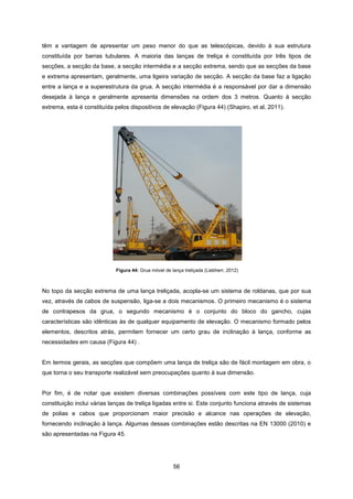 56
Figura 44: Grua móvel de lança treliçada (Liebherr, 2012)
têm a vantagem de apresentar um peso menor do que as telescópicas, devido à sua estrutura
constituída por barras tubulares. A maioria das lanças de treliça é constituída por três tipos de
secções, a secção da base, a secção intermédia e a secção extrema, sendo que as secções da base
e extrema apresentam, geralmente, uma ligeira variação de secção. A secção da base faz a ligação
entre a lança e a superestrutura da grua. A secção intermédia é a responsável por dar a dimensão
desejada à lança e geralmente apresenta dimensões na ordem dos 3 metros. Quanto à secção
extrema, esta é constituída pelos dispositivos de elevação (Figura 44) (Shapiro, et al, 2011).
No topo da secção extrema de uma lança treliçada, acopla-se um sistema de roldanas, que por sua
vez, através de cabos de suspensão, liga-se a dois mecanismos. O primeiro mecanismo é o sistema
de contrapesos da grua, o segundo mecanismo é o conjunto do bloco do gancho, cujas
características são idênticas às de qualquer equipamento de elevação. O mecanismo formado pelos
elementos, descritos atrás, permitem fornecer um certo grau de inclinação à lança, conforme as
necessidades em causa (Figura 44) .
Em termos gerais, as secções que compõem uma lança de treliça são de fácil montagem em obra, o
que torna o seu transporte realizável sem preocupações quanto à sua dimensão.
Por fim, é de notar que existem diversas combinações possíveis com este tipo de lança, cuja
constituição inclui várias lanças de treliça ligadas entre si. Este conjunto funciona através de sistemas
de polias e cabos que proporcionam maior precisão e alcance nas operações de elevação,
fornecendo inclinação à lança. Algumas dessas combinações estão descritas na EN 13000 (2010) e
são apresentadas na Figura 45.
 