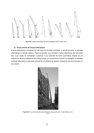 57
Figura 46: Grua móvel de lança telescópica com lança extensível – fly jib (Shapiro, et al.,
2011)
b) Gruas móveis de lanças telescópicas
A lança telescópica é composta por três tipos de secções aninhadas: a secção da base, as secções
intermédias e a secção extrema. Todas as secções, que compõem a lança telescópica, têm dimensão
fixa, e por acção do controlador é possível a sua extensão de forma automática, através de um
sistema de cilindros hidráulicos até a lança atingir um comprimento máximo ou desejado. A extensão
da lança telescópica é executada através de um sistema de cilindros hidráulicos que se encontram no
seu interior.
Figura 45: Várias combinações de lanças (Adaptado de EN 13000, 2010)
 