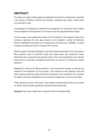 VII
ABSTRACT
The safety and usage of lifting equipment challenges all construction professionals, particularly
in the process of selection, receiving and inspection, especially tower cranes, mobile cranes
and construction hoists.
This dissertation is developed to complement the management of a construction work in relation
to the management of the equipment, as to ensure its use with appropriate levels of safety.
For this purpose, it was analyzed the process of the introduction in the European market of the
machinery, describing the main steps required by the legislation, namely the Machinery
Directive 2006/42/EC (transposed into Portuguese law by Decree-Law 103/2008), to assess
compliance and placement the CE marking on the machines.
With the support of European Standards, it was held a technical description of the main types of
lifting equipment used in construction (tower and mobile cranes, and construction hoists),
referring the main components and operating modes. Then it was described the main selection
criteria that the construction management should take into account for choosing the suitable
equipment.
Regarding the safety of the lifting equipment, it was described the process of receiving and
inspection of the equipment. For this purpose, it was referred the main inspection plans that
these machines should be subject during their permanence in the construction site, as well as
the people involved and designated by the construction management, to carry out such plans.
Finally, during the course of this study, it was analyzed several practical checks to be carried
out, before, during and after operating the equipment every working day.
Keywords: tower crane, mobile crane, construction hoist, construction safety.
 