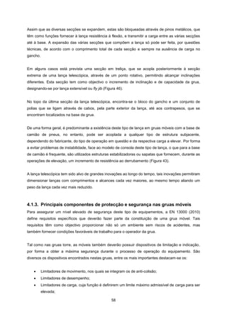 58
Assim que as diversas secções se expandem, estas são bloqueadas através de pinos metálicos, que
têm como funções fornecer à lança resistência à flexão, e transmitir a carga entre as várias secções
até à base. A expansão das várias secções que compõem a lança só pode ser feita, por questões
técnicas, de acordo com o comprimento total de cada secção e sempre na ausência de carga no
gancho.
Em alguns casos está prevista uma secção em treliça, que se acopla posteriormente à secção
extrema de uma lança telescópica, através de um ponto rotativo, permitindo alcançar inclinações
diferentes. Esta secção tem como objectivo o incremento de inclinação e de capacidade da grua,
designando-se por lança extensível ou fly jib (Figura 46).
No topo da última secção da lança telescópica, encontra-se o bloco do gancho e um conjunto de
polias que se ligam através de cabos, pela parte exterior da lança, até aos contrapesos, que se
encontram localizados na base da grua.
De uma forma geral, é predominante a existência deste tipo de lança em gruas móveis com a base de
camião de pneus, no entanto, pode ser acoplada a qualquer tipo de estrutura subjacente,
dependendo do fabricante, do tipo de operação em questão e da respectiva carga a elevar. Por forma
a evitar problemas de instabilidade, face ao modelo de consola deste tipo de lança, o que para a base
de camião é frequente, são utilizados estruturas estabilizadoras ou sapatas que fornecem, durante as
operações de elevação, um incremento de resistência ao derrubamento (Figura 43).
A lança telescópica tem sido alvo de grandes inovações ao longo do tempo, tais inovações permitiram
dimensionar lanças com comprimentos e alcances cada vez maiores, ao mesmo tempo aliando um
peso da lança cada vez mais reduzido.
4.1.3. Principais componentes de protecção e segurança nas gruas móveis
Para assegurar um nível elevado de segurança deste tipo de equipamentos, a EN 13000 (2010)
define requisitos específicos que deverão fazer parte da constituição de uma grua móvel. Tais
requisitos têm como objectivo proporcionar não só um ambiente sem riscos de acidentes, mas
também fornecer condições favoráveis de trabalho para o operador da grua.
Tal como nas gruas torre, as móveis também deverão possuir dispositivos de limitação e indicação,
por forma a obter a máxima segurança durante o processo de operação do equipamento. São
diversos os dispositivos encontrados nestas gruas, entre os mais importantes destacam-se os:
 Limitadores de movimento, nos quais se integram os de anti-colisão;
 Limitadores de desempenho;
 Limitadores de carga, cuja função é definirem um limite máximo admissível de carga para ser
elevada;
 