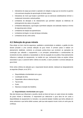 59
 Indicadores de carga que avisam o operador em relação à carga que se encontra no gancho
e de eventuais situações de aproximação do limite máximo;
 Indicadores de nível cuja função é permitirem que as estruturas estabilizadoras tenham o
nivelamento horizontal e vertical perfeito;
 Limitadores de elevação e de rebaixamento que permitem estipular as distâncias de
prolongamento dos cabos e do gancho;
 Limitadores telescópicos, cuja função é permitirem estipular uma extensão máxima e mínima
de segurança para a lança;
 Limitadores de rotação da superestrutura;
 Limitadores de ângulo, no caso de lanças inclinadas;
 Limitadores de raio, entre outros.
4.2. Selecção de gruas móveis
Para atingir um bom nível de segurança, qualidade e produtividade no estaleiro, a gestão da obra
deverá proceder a uma correcta selecção da grua móvel. O primeiro passo é realizar um
planeamento detalhado, contendo os principais pontos-chave que envolvem as operações de
construção que utilizarão o equipamento, e as principais características e condicionantes da
envolvente da obra, avaliando a necessidade ou não de ocupação da via pública. Esse planeamento
influencia a selecção do equipamento, na medida em que, conhecendo todas as acções críticas
associadas à grua, é possível definir critérios de escolha, e assim proceder à correcta selecção da
grua móvel.
Entre vários critérios de selecção que o responsável deverá atender, destacam-se designadamente
as seguintes (Shapiro, et al, 2011):
 Disponibilidade e familiaridade com a grua;
 Localização da obra;
 Capacidade, altura e alcance da grua;
 Tipo de solo;
 Custo;
 Natureza e duração dos trabalhos.
a) Disponibilidade e familiaridade com a grua
São dois factores que influenciam a escolha, devido ao facto de haver um vasto número de modelos
de gruas móveis e fabricantes. O responsável por seleccionar a grua deve ter em conta a
disponibilidade do equipamento no mercado, e se possível adoptar modelos que tenha utilizado em
obras anteriores e que tenha obtido sucesso, pelo que este aspecto incute à obra um certo grau de
confiança.
 