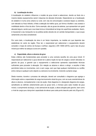 60
b) Localização da obra
A localização do estaleiro influencia o modelo de grua móvel a seleccionar, devido ao facto de a
maioria destes equipamentos serem máquinas de elevada dimensão. Dependendo se a localização
do estaleiro é numa zona urbana ou rural, com vias de comunicação e acessos largos ou estreitos,
com elevado ou fraco trânsito, é feita a selecção da melhor grua, por forma a facilitar o seu acesso e
mobilidade dentro e fora da obra. Como exemplo, são as gruas de esteiras, que apresentam em geral
elevada largura, sendo que a sua base torna-a intransitável ao longo de superfícies acabadas. Assim,
é impossível o seu transporte na via pública senão através de um camião transportador, o que ocupa
certamente uma área considerável.
Por outro lado, a localização da obra é um factor importante, na medida em que depende das
estatísticas do vento da região. Para tal, o responsável por seleccionar o equipamento deverá
consultar o mapa de ventos da Europa e verificar, segundo a EN 13000 (2010), qual o tipo de grua
móvel que melhor se adequa à zona em questão.
c) Capacidade, altura e alcance da grua
Estes critérios são fundamentais para proceder a uma correcta escolha de uma grua móvel. O
responsável por seleccionar a grua deverá ter a plena noção do tipo de cargas a serem elevadas no
gancho da grua, e garantir que o equipamento a seleccionar apresenta capacidades técnicas
suficientes para proceder à elevação. Em relação ao alcance e altura a atingir, a escolha é feita
permitindo todos os movimentos, com e sem carga, sem que haja qualquer interferência ou conflito
entre a lança e qualquer outro objecto ou estrutura na envolvente, incluindo a própria carga.
Desta maneira, durante o processo de selecção, deverá ser consultado o diagrama que agrega a
informação sobre a capacidade de carga tecnicamente viável da grua, com as suas características de
altura e alcance, nomeadamente o raio de acção. Este diagrama é o designado diagrama de cargas,
semelhante ao definido anteriormente para as gruas torre, e fornece para cada modelo de grua
móvel, o comprimento da lança, o raio admissível de acção, a altura atingida pelo gancho, bem como
o nível de carga que a lança tem capacidade de elevar para cada ponto descrito pelo raio (Figura 47).
 