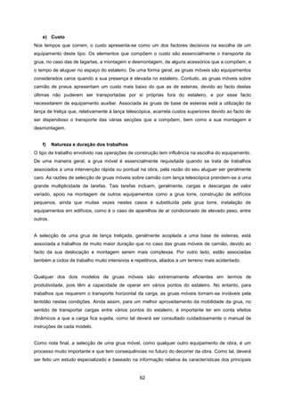 62
e) Custo
Nos tempos que correm, o custo apresenta-se como um dos factores decisivos na escolha de um
equipamento deste tipo. Os elementos que compõem o custo são essencialmente o transporte da
grua, no caso das de lagartas, a montagem e desmontagem, de alguns acessórios que a compõem, e
o tempo de aluguer no espaço do estaleiro. De uma forma geral, as gruas móveis são equipamentos
considerados caros quando a sua presença é elevada no estaleiro. Contudo, as gruas móveis sobre
camião de pneus apresentam um custo mais baixo do que as de esteiras, devido ao facto destas
últimas não puderem ser transportadas por si próprias fora do estaleiro, e por esse facto
necessitarem de equipamento auxiliar. Associada às gruas de base de esteiras está a utilização da
lança de treliça que, relativamente à lança telescópica, acarreta custos superiores devido ao facto de
ser dispendioso o transporte das várias secções que a compõem, bem como a sua montagem e
desmontagem.
f) Natureza e duração dos trabalhos
O tipo de trabalho envolvido nas operações de construção tem influência na escolha do equipamento.
De uma maneira geral, a grua móvel é essencialmente requisitada quando se trata de trabalhos
associados a uma intervenção rápida ou pontual na obra, pela razão do seu aluguer ser geralmente
caro. As razões de selecção de gruas móveis sobre camião com lança telescópica prendem-se a uma
grande multiplicidade de tarefas. Tais tarefas incluem, geralmente, cargas e descargas de valor
variado, apoio na montagem de outros equipamentos como a grua torre, construção de edifícios
pequenos, ainda que muitas vezes nestes casos é substituída pela grua torre, instalação de
equipamentos em edifícios, como é o caso de aparelhos de ar condicionado de elevado peso, entre
outros.
A selecção de uma grua de lança treliçada, geralmente acoplada a uma base de esteiras, está
associada a trabalhos de muito maior duração que no caso das gruas móveis de camião, devido ao
facto da sua deslocação e montagem serem mais complexas. Por outro lado, estão associadas
também a ciclos de trabalho muito intensivos e repetitivos, aliados a um terreno mais acidentado.
Qualquer dos dois modelos de gruas móveis são extremamente eficientes em termos de
produtividade, pois têm a capacidade de operar em vários pontos do estaleiro. No entanto, para
trabalhos que requerem o transporte horizontal da carga, as gruas móveis tornam-se inviáveis pela
lentidão nestas condições. Ainda assim, para um melhor aproveitamento da mobilidade da grua, no
sentido de transportar cargas entre vários pontos do estaleiro, é importante ter em conta efeitos
dinâmicos a que a carga fica sujeita, como tal deverá ser consultado cuidadosamente o manual de
instruções de cada modelo.
Como nota final, a selecção de uma grua móvel, como qualquer outro equipamento de obra, é um
processo muito importante e que tem consequências no futuro do decorrer da obra. Como tal, deverá
ser feito um estudo especializado e baseado na informação relativa às características dos principais
 