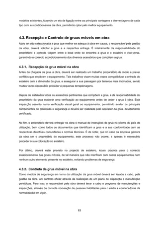 63
modelos existentes, fazendo um elo de ligação entre as principais vantagens e desvantagens de cada
tipo com as condicionantes da obra, permitindo optar pelo melhor equipamento.
4.3. Recepção e Controlo de gruas móveis em obra
Após ter sido seleccionada a grua que melhor se adequa à obra em causa, o responsável pela gestão
da obra, deverá solicitar a grua e a respectiva entrega. É inteiramente da responsabilidade do
proprietário a correcta viagem entre o local onde se encontra a grua e o estaleiro e vice-versa,
garantindo o correcto acondicionamento dos diversos acessórios que compõem a grua.
4.3.1. Recepção da grua móvel na obra
Antes da chegada da grua à obra, deverá ser realizado um trabalho preparatório de modo a prever
conflitos que envolvam o equipamento. Tais trabalhos visam muitas vezes compatibilizar a entrada do
estaleiro com a dimensão da grua, e assegurar a sua passagem por terrenos mais inclinados, sendo
muitas vezes necessário proceder a pequenas terraplenagens.
Depois de instalados todos os acessórios pertinentes que compõem a grua, é da responsabilidade do
proprietário da grua elaborar uma verificação ao equipamento antes de ceder a grua à obra. Esta
inspecção assenta numa verificação visual geral ao equipamento, permitindo avaliar os principais
componentes de protecção e segurança e deverá ser realizada pelo operador da grua, devidamente
certificado.
No fim, o proprietário deverá entregar na obra o manual de instruções da grua no idioma do país de
utilização, bem como todos os documentos que identificam a grua e a sua conformidade com as
respectivas directivas comunitárias e normas técnicas. É de notar, que no caso da empresa gestora
da obra ser o proprietário do equipamento, este processo não ocorre, e apenas é necessário
proceder à sua colocação no estaleiro.
Por último, deverá estar previsto no projecto de estaleiro, locais próprios para o correcto
estacionamento das gruas móveis, de tal maneira que não interfiram com outros equipamentos nem
nenhum outro elemento presente no estaleiro, evitando problemas de segurança.
4.3.2. Controlo da grua móvel na obra
Como medida de segurança em torno da utilização da grua móvel deverá ser levado a cabo, pela
gestão da obra, um controlo eficaz através da realização de um plano de inspecção e manutenção
periódicas. Para isso, o responsável pela obra deverá levar a cabo o programa de manutenções e
inspecções, através da correcta nomeação de pessoas habilitadas para o efeito e conhecedoras da
normalização em vigor.
 