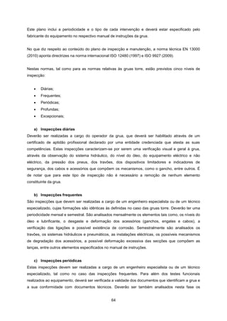 64
Este plano inclui a periodicidade e o tipo de cada intervenção e deverá estar especificado pelo
fabricante do equipamento no respectivo manual de instruções da grua.
No que diz respeito ao conteúdo do plano de inspecção e manutenção, a norma técnica EN 13000
(2010) aponta directrizes na norma internacional ISO 12480 (1997) e ISO 9927 (2009).
Nestas normas, tal como para as normas relativas às gruas torre, estão previstos cinco níveis de
inspecção:
 Diárias;
 Frequentes;
 Periódicas;
 Profundas;
 Excepcionais;
a) Inspecções diárias
Deverão ser realizadas a cargo do operador da grua, que deverá ser habilitado através de um
certificado de aptidão profissional declarado por uma entidade credenciada que atesta as suas
competências. Estas inspecções caracterizam-se por serem uma verificação visual e geral à grua,
através da observação do sistema hidráulico, do nível do óleo, do equipamento eléctrico e não
eléctrico, da pressão dos pneus, dos travões, dos dispositivos limitadores e indicadores de
segurança, dos cabos e acessórios que compõem os mecanismos, como o gancho, entre outros. É
de notar que para este tipo de inspecção não é necessário a remoção de nenhum elemento
constituinte da grua.
b) Inspecções frequentes
São inspecções que devem ser realizadas a cargo de um engenheiro especialista ou de um técnico
especializado, cujas formações são idênticas às definidas no caso das gruas torre. Deverão ter uma
periodicidade mensal e semestral. São analisados mensalmente os elementos tais como, os níveis do
óleo e lubrificante, o desgaste e deformação dos acessórios (ganchos, engates e cabos), a
verificação das ligações e possível existência de corrosão. Semestralmente são analisados os
travões, os sistemas hidráulicos e pneumáticos, as instalações eléctricas, os possíveis mecanismos
de degradação dos acessórios, a possível deformação excessiva das secções que compõem as
lanças, entre outros elementos especificados no manual de instruções.
c) Inspecções periódicas
Estas inspecções devem ser realizadas a cargo de um engenheiro especialista ou de um técnico
especializado, tal como no caso das inspecções frequentes. Para além dos testes funcionais
realizados ao equipamento, deverá ser verificada a validade dos documentos que identificam a grua e
a sua conformidade com documentos técnicos. Deverão ser também analisados nesta fase os
 