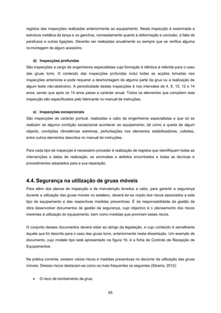 65
registos das inspecções realizadas anteriormente ao equipamento. Nesta inspecção é examinada a
estrutura metálica da lança e os ganchos, nomeadamente quanto à deformação e corrosão, à falta de
parafusos e outras ligações. Deverão ser realizadas anualmente ou sempre que se verifica alguma
re-montagem de algum acessório.
d) Inspecções profundas
São inspecções a cargo de engenheiros especialistas cuja formação é idêntica à referida para o caso
das gruas torre. O conteúdo das inspecções profundas inclui todas as acções tomadas nas
inspecções anteriores e pode requerer a desmontagem de alguma parte da grua ou a realização de
algum teste não-destrutivo. A periodicidade destas inspecções é nos intervalos de 4, 8, 10, 12 e 14
anos, sendo que após os 14 anos passa a carácter anual. Todos os elementos que compõem esta
inspecção são especificados pelo fabricante no manual de instruções.
e) Inspecções excepcionais
São inspecções de carácter pontual, realizadas a cabo de engenheiros especialistas e que só se
realizam se alguma condição excepcional acontecer ao equipamento, tal como a queda de algum
objecto, condições climatéricas extremas, perturbações nos elementos estabilizadores, colisões,
entre outros elementos descritos no manual de instruções.
Para cada tipo de inspecção é necessário proceder à realização de registos que identifiquem todas as
intervenções e datas de realização, as anomalias e defeitos encontrados e todas as técnicas e
procedimentos adoptados para a sua reparação.
4.4. Segurança na utilização de gruas móveis
Para além dos planos de inspecção e de manutenção levados a cabo, para garantir a segurança
durante a utilização das gruas móveis no estaleiro, deverá ter-se noção dos riscos associados a este
tipo de equipamento e das respectivas medidas preventivas. É da responsabilidade da gestão da
obra desenvolver documentos de gestão da segurança, cujo objectivo é o planeamento dos riscos
inerentes à utilização do equipamento, bem como medidas que previnam esses riscos.
O conjunto desses documentos deverá estar ao abrigo da legislação, e cujo conteúdo é semelhante
àquele que foi descrito para o caso das gruas torre, anteriormente nesta dissertação. Um exemplo de
documento, cujo modelo tipo está apresentado na figura 16, é a ficha de Controlo de Recepção de
Equipamentos.
Na prática corrente, existem vários riscos e medidas preventivas no decorrer da utilização das gruas
móveis. Desses riscos destacam-se como os mais frequentes os seguintes (Silveira, 2012):
 O risco de tombamento da grua;
 