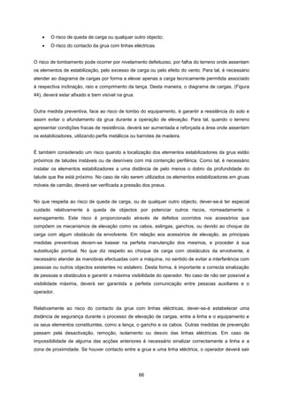 66
 O risco de queda de carga ou qualquer outro objecto;
 O risco do contacto da grua com linhas eléctricas.
O risco de tombamento pode ocorrer por nivelamento defeituoso, por falha do terreno onde assentam
os elementos de estabilização, pelo excesso de carga ou pelo efeito do vento. Para tal, é necessário
atender ao diagrama de cargas por forma a elevar apenas a carga tecnicamente permitida associado
à respectiva inclinação, raio e comprimento da lança. Desta maneira, o diagrama de cargas, (Figura
44), deverá estar afixado e bem visível na grua.
Outra medida preventiva, face ao risco de tombo do equipamento, é garantir a resistência do solo e
assim evitar o afundamento da grua durante a operação de elevação. Para tal, quando o terreno
apresentar condições fracas de resistência, deverá ser aumentada e reforçada a área onde assentam
os estabilizadores, utilizando perfis metálicos ou barrotes de madeira.
É também considerado um risco quando a localização dos elementos estabilizadores da grua estão
próximos de taludes instáveis ou de desníveis com má contenção periférica. Como tal, é necessário
instalar os elementos estabilizadores a uma distância de pelo menos o dobro da profundidade do
talude que lhe está próximo. No caso de não serem utilizados os elementos estabilizadores em gruas
móveis de camião, deverá ser verificada a pressão dos pneus.
No que respeita ao risco de queda de carga, ou de qualquer outro objecto, dever-se-á ter especial
cuidado relativamente à queda de objectos por potenciar outros riscos, nomeadamente o
esmagamento. Este risco é proporcionado através de defeitos ocorridos nos acessórios que
compõem os mecanismos de elevação como os cabos, eslingas, ganchos, ou devido ao choque da
carga com algum obstáculo da envolvente. Em relação aos acessórios de elevação, as principais
medidas preventivas devem-se basear na perfeita manutenção dos mesmos, e proceder à sua
substituição pontual. No que diz respeito ao choque da carga com obstáculos da envolvente, é
necessário atender às manobras efectuadas com a máquina, no sentido de evitar a interferência com
pessoas ou outros objectos existentes no estaleiro. Desta forma, é importante a correcta sinalização
de pessoas e obstáculos e garantir a máxima visibilidade do operador. No caso de não ser possível a
visibilidade máxima, deverá ser garantida a perfeita comunicação entre pessoas auxiliares e o
operador.
Relativamente ao risco do contacto da grua com linhas eléctricas, dever-se-á estabelecer uma
distância de segurança durante o processo de elevação de cargas, entre a linha e o equipamento e
os seus elementos constituintes, como a lança, o gancho e os cabos. Outras medidas de prevenção
passam pela desactivação, remoção, isolamento ou desvio das linhas eléctricas. Em caso de
impossibilidade de alguma das acções anteriores é necessário sinalizar correctamente a linha e a
zona de proximidade. Se houver contacto entre a grua e uma linha eléctrica, o operador deverá sair
 