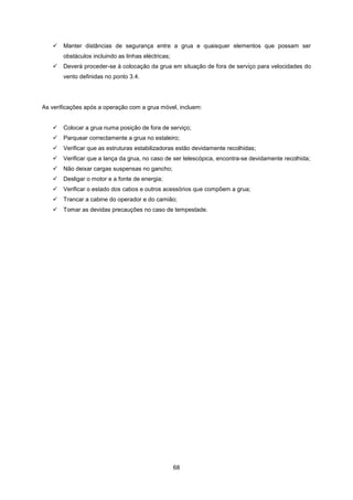 68
 Manter distâncias de segurança entre a grua e quaisquer elementos que possam ser
obstáculos incluindo as linhas eléctricas;
 Deverá proceder-se à colocação da grua em situação de fora de serviço para velocidades do
vento definidas no ponto 3.4.
As verificações após a operação com a grua móvel, incluem:
 Colocar a grua numa posição de fora de serviço;
 Parquear correctamente a grua no estaleiro;
 Verificar que as estruturas estabilizadoras estão devidamente recolhidas;
 Verificar que a lança da grua, no caso de ser telescópica, encontra-se devidamente recolhida;
 Não deixar cargas suspensas no gancho;
 Desligar o motor e a fonte de energia;
 Verificar o estado dos cabos e outros acessórios que compõem a grua;
 Trancar a cabine do operador e do camião;
 Tomar as devidas precauções no caso de tempestade.
 