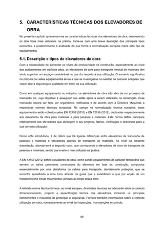 69
5. CARACTERÍSTICAS TÉCNICAS DOS ELEVADORES DE
OBRA
No presente capítulo apresentam-se as características técnicas dos elevadores de obra, descrevendo
os dois tipos mais utilizados na prática. Inicia-se com uma breve descrição dos principais tipos
existentes, e posteriormente é analisada de que forma a normalização europeia cobre este tipo de
equipamentos.
5.1. Descrição e tipos de elevadores de obra
Com a necessidade de aumentar os níveis de produtividade na construção, especialmente ao nível
dos acabamentos em edifícios altos, os elevadores de obra para transporte vertical de materiais têm
vindo a ganhar um espaço considerável no que diz respeito à sua utilização. O aumento significativo
na procura por estes equipamentos levou a que se investigasse no sentido de procurar soluções que
visam aliar a segurança e qualidade em torno da sua utilização.
Como em qualquer equipamento ou máquina, os elevadores de obra são alvo de um processo de
marcação CE, cujo objectivo é assegurar que estão aptos a serem utilizados na construção. Essa
marcação deverá ser feita por organismos notificados e de acordo com a Directiva Máquinas e
respectivas normas técnicas europeias. No campo na normalização técnica europeia, estes
equipamentos estão cobertos pelas EN 12158 (2010) e EN 12159 (2012), dedicadas respectivamente
aos elevadores de obra para materiais e para pessoas e materiais. Esta norma define princípios
relativamente aos elevadores que abrangem o seu projecto, fabrico, verificação e directrizes para a
sua correcta utilização.
Como nota introdutória, é de referir que há ligeiras diferenças entre elevadores de transporte de
pessoas e materiais e elevadores apenas de transporte de materiais. Ao nível da presente
dissertação, abordar-se-á o segundo caso, que corresponde a elevadores de obra de transporte de
pessoas e materiais, sendo que é este o mais utilizado na prática.
A EN 12159 (2012) define elevadores de obra, como sendo equipamentos de carácter temporário que
servem os vários patamares construtivos do elemento em fase de construção, compostos
essencialmente por uma plataforma ou cabine para transporte, devidamente protegida, que se
encontra aparelhada a uma torre através de guias que a estabilizam e que por acção de um
mecanismo lhe incute movimentos verticais ao longo dessa torre.
A referida norma técnica fornece, ao nível europeu, directrizes técnicas ao fabricante sobre o correcto
dimensionamento, projecto e especificação técnica dos elevadores, incluindo os principais
componentes e requisitos de protecção e segurança. Fornece também informações sobre a correcta
utilização em obra, nomeadamente ao nível de inspecções, manutenções e controlo.
 