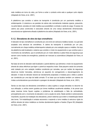 72
rede metálica em torno do cabo, por forma a evitar o contacto entre este e qualquer outro objecto
(Adaptado de Viana, et al., 2001).
A plataforma que constitui a cabine de transporte é constituída por um pavimento metálico e
antiderrapante. A cobertura e as paredes da cabine são normalmente materiais opacos, possuindo,
na parte lateral, cancelas em rede metálica que possibilitam a entrada e saída da carga. O acesso da
cabine aos pisos construídos é executado através de uma rampa devidamente dimensionada,
encontrando-se rigidamente afixada à plataforma da cabine (Adaptado de Viana, et al., 2001).
5.1.2. Elevadores de obra do tipo cremalheira
O elevador do tipo cremalheira é constituído por uma torre em estrutura metálica tubular, na qual está
acoplada uma estrutura de cremalheira. A cabine de transporte é constituída por um piso,
normalmente em chapa metálica antiderrapante rodeado por uma vedação opaca e metálica. No topo
da plataforma está localizado o sistema que constitui o motor do equipamento e que contribui para o
movimento da cremalheira, que é constituído por um motor eléctrico e pelos freios de segurança que
servem como travões de emergência, podendo ser manuais ou automáticos (Adaptado de Viana, et
al., 2001).
Na base da torre do elevador está localizado o painel eléctrico que alimenta o motor do equipamento
através de cabos eléctricos que ligam o painel ao respectivo motor. Este pequeno sector de comando
está rodeado por uma vedação metálica constituída por cancelas, que por razões de segurança
devem-se manter trancadas, abrindo-se só aquando do carregamento e descarregamento do
elevador. A base do elevador deverá ser devidamente projectada e nivelada para o efeito e poderá
ser constituída por uma laje de betão armado. É na base que se localiza também um sistema de
molas e amortecedores que amortecem a paragem do elevador (Adaptado de Viana, et al., 2001).
Sendo os dois tipos de elevadores (cremalheira e cabo) sujeitos a cargas elevadas no decorrer da
sua utilização, e ambos serem guiados por torres metálicas usualmente esbeltas, é de prever que
estas mesmas torres fiquem sujeitas a problemas de estabilização e falta de verticalidade,
principalmente com o movimento do elevador e com a acção do vento. Neste sentido é extremamente
importante, aquando da instalação dos elevadores, prever sistemas que evitem a instabilização lateral
das torres. Tal instabilização é evitada escorando e espiando a torre metálica à estrutura rígida do
edifício através de tubos metálicos ou tirantes devidamente ligados e fixados (Figura 50) (Adaptado
de Viana, et al., 2001).
 