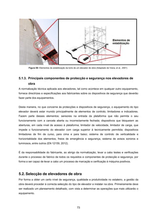 73
Figura 50: Elementos de estabilização da torre de um elevador de obra (Adaptado de Viana, et al., 2001)
5.1.3. Principais componentes de protecção e segurança nos elevadores de
obra
A normalização técnica aplicada aos elevadores, tal como acontece em qualquer outro equipamento,
fornece directrizes e especificações aos fabricantes sobre os dispositivos de segurança que deverão
fazer parte dos equipamentos.
Desta maneira, no que concerne às protecções e dispositivos de segurança, o equipamento do tipo
elevador deverá estar munido principalmente de elementos de controlo, limitadores e indicadores.
Fazem parte desses elementos: sensores na entrada da plataforma que não permita o seu
funcionamento com a cancela aberta ou incorrectamente fechada; dispositivos que bloqueiem as
aberturas, em cada nível de acesso à plataforma; limitador de velocidade, limitador de carga, que
impede o funcionamento do elevador com carga superior à tecnicamente permitida; dispositivos
limitadores de fim de curso, para cima e para baixo; sistema de controlo de verticalidade e
horizontalidade dos elementos; freios de emergência e segurança, sistema de avisos sonoros e
luminosos, entre outros (EN 12159, 2012).
É da responsabilidade do fabricante, ao abrigo da normalização, levar a cabo testes e verificações
durante o processo de fabrico de todos os requisitos e componentes de protecção e segurança, por
forma a ser capaz de levar a cabo um processo de marcação e cerificação à máquina positivos.
5.2. Selecção de elevadores de obra
Por forma a obter um certo nível de segurança, qualidade e produtividade no estaleiro, a gestão da
obra deverá proceder à correcta selecção do tipo de elevador a instalar na obra. Primeiramente deve
ser realizado um planeamento detalhado, com vista a determinar as operações que mais utilizarão o
equipamento.
 