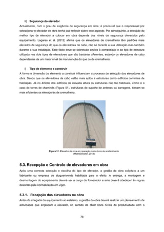 76
h) Segurança do elevador
Actualmente, com o grau de exigência de segurança em obra, é previsível que o responsável por
seleccionar o elevador de obra tenha que reflectir sobre este aspecto. Por conseguinte, a selecção do
melhor tipo de elevador a colocar em obra depende dos níveis de segurança oferecidos pelo
equipamento. Lagares et al. (2012) afirma que os elevadores de cremalheira têm padrões mais
elevados de segurança do que os elevadores de cabo, não só durante a sua utilização mas também
durante a sua instalação. Este facto deve-se sobretudo devido à composição e ao tipo de estrutura
utilizada nos dois tipos de elevadores que são bastante diferentes, estando os elevadores de cabo
dependentes de um maior nível de manutenção do que os de cremalheira.
i) Tipo de elemento a construir
A forma e dimensão do elemento a construir influenciam o processo de selecção dos elevadores de
obra. Sendo que os elevadores de cabo estão mais aptos a estruturas como edifícios correntes de
habitação. Já no âmbito dos edifícios de elevada altura ou estruturas não tão habituais, como é o
caso de torres de chaminés (Figura 51), estruturas de suporte de antenas ou barragens, tornam-se
mais eficientes os elevadores de cremalheira.
Figura 51: Elevador de obra em operação numa torre de arrefecimento
(MetroElevator, 2013)
5.3. Recepção e Controlo de elevadores em obra
Após uma correcta selecção e escolha do tipo de elevador, a gestão da obra solicita-o a um
fabricante ou empresa de aluguer/venda habilitada para o efeito. A entrega, a montagem e
desmontagem do equipamento deverá ser a cargo do fornecedor e este deverá obedecer às regras
descritas pela normalização em vigor.
5.3.1. Recepção dos elevadores na obra
Antes da chegada do equipamento ao estaleiro, a gestão da obra deverá realizar um planeamento de
actividades que englobam o elevador, no sentido de obter bons níveis de produtividade com o
 