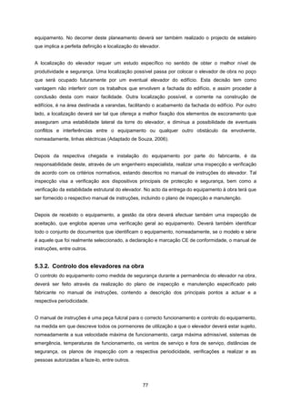77
equipamento. No decorrer deste planeamento deverá ser também realizado o projecto de estaleiro
que implica a perfeita definição e localização do elevador.
A localização do elevador requer um estudo específico no sentido de obter o melhor nível de
produtividade e segurança. Uma localização possível passa por colocar o elevador de obra no poço
que será ocupado futuramente por um eventual elevador do edifício. Esta decisão tem como
vantagem não interferir com os trabalhos que envolvem a fachada do edifício, e assim proceder à
conclusão desta com maior facilidade. Outra localização possível, e corrente na construção de
edifícios, é na área destinada a varandas, facilitando o acabamento da fachada do edifício. Por outro
lado, a localização deverá ser tal que ofereça a melhor fixação dos elementos de escoramento que
asseguram uma estabilidade lateral da torre do elevador, e diminua a possibilidade de eventuais
conflitos e interferências entre o equipamento ou qualquer outro obstáculo da envolvente,
nomeadamente, linhas eléctricas (Adaptado de Souza, 2006).
Depois da respectiva chegada e instalação do equipamento por parte do fabricante, é da
responsabilidade deste, através de um engenheiro especialista, realizar uma inspecção e verificação
de acordo com os critérios normativos, estando descritos no manual de instruções do elevador. Tal
inspecção visa a verificação aos dispositivos principais de protecção e segurança, bem como a
verificação da estabilidade estrutural do elevador. No acto da entrega do equipamento à obra terá que
ser fornecido o respectivo manual de instruções, incluindo o plano de inspecção e manutenção.
Depois de recebido o equipamento, a gestão da obra deverá efectuar também uma inspecção de
aceitação, que engloba apenas uma verificação geral ao equipamento. Deverá também identificar
todo o conjunto de documentos que identificam o equipamento, nomeadamente, se o modelo e série
é aquele que foi realmente seleccionado, a declaração e marcação CE de conformidade, o manual de
instruções, entre outros.
5.3.2. Controlo dos elevadores na obra
O controlo do equipamento como medida de segurança durante a permanência do elevador na obra,
deverá ser feito através da realização do plano de inspecção e manutenção especificado pelo
fabricante no manual de instruções, contendo a descrição dos principais pontos a actuar e a
respectiva periodicidade.
O manual de instruções é uma peça fulcral para o correcto funcionamento e controlo do equipamento,
na medida em que descreve todos os pormenores de utilização a que o elevador deverá estar sujeito,
nomeadamente a sua velocidade máxima de funcionamento, carga máxima admissível, sistemas de
emergência, temperaturas de funcionamento, os ventos de serviço e fora de serviço, distâncias de
segurança, os planos de inspecção com a respectiva periodicidade, verificações a realizar e as
pessoas autorizadas a faze-lo, entre outros.
 