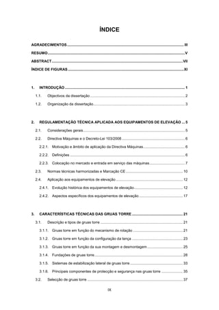 IX
ÍNDICE
AGRADECIMENTOS................................................................................................................... III
RESUMO.......................................................................................................................................V
ABSTRACT.................................................................................................................................VII
ÍNDICE DE FIGURAS ..................................................................................................................XI
1. INTRODUÇÃO ...................................................................................................................... 1
1.1. Objectivos da dissertação ............................................................................................. 2
1.2. Organização da dissertação.......................................................................................... 3
2. REGULAMENTAÇÃO TÉCNICA APLICADA AOS EQUIPAMENTOS DE ELEVAÇÃO ... 5
2.1. Considerações gerais.................................................................................................... 5
2.2. Directiva Máquinas e o Decreto-Lei 103/2008 .............................................................. 6
2.2.1. Motivação e âmbito de aplicação da Directiva Máquinas......................................... 6
2.2.2. Definições ................................................................................................................. 6
2.2.3. Colocação no mercado e entrada em serviço das máquinas................................... 7
2.3. Normas técnicas harmonizadas e Marcação CE ........................................................ 10
2.4. Aplicação aos equipamentos de elevação.................................................................. 12
2.4.1. Evolução histórica dos equipamentos de elevação................................................ 12
2.4.2. Aspectos específicos dos equipamentos de elevação ........................................... 17
3. CARACTERÍSTICAS TÉCNICAS DAS GRUAS TORRE .................................................. 21
3.1. Descrição e tipos de gruas torre ................................................................................. 21
3.1.1. Gruas torre em função do mecanismo de rotação ................................................. 21
3.1.2. Gruas torre em função da configuração da lança .................................................. 23
3.1.3. Gruas torre em função da sua montagem e desmontagem................................... 25
3.1.4. Fundações de gruas torre....................................................................................... 28
3.1.5. Sistemas de estabilização lateral de gruas torre.................................................... 33
3.1.6. Principais componentes de protecção e segurança nas gruas torre ..................... 35
3.2. Selecção de gruas torre .............................................................................................. 37
 