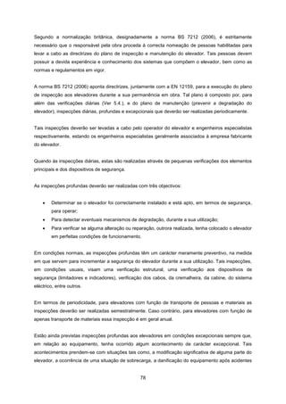 78
Segundo a normalização britânica, designadamente a norma BS 7212 (2006), é estritamente
necessário que o responsável pela obra proceda à correcta nomeação de pessoas habilitadas para
levar a cabo as directrizes do plano de inspecção e manutenção do elevador. Tais pessoas devem
possuir a devida experiência e conhecimento dos sistemas que compõem o elevador, bem como as
normas e regulamentos em vigor.
A norma BS 7212 (2006) aponta directrizes, juntamente com a EN 12159, para a execução do plano
de inspecção aos elevadores durante a sua permanência em obra. Tal plano é composto por, para
além das verificações diárias (Ver 5.4.), e do plano de manutenção (prevenir a degradação do
elevador), inspecções diárias, profundas e excepcionais que deverão ser realizadas periodicamente.
Tais inspecções deverão ser levadas a cabo pelo operador do elevador e engenheiros especialistas
respectivamente, estando os engenheiros especialistas geralmente associados à empresa fabricante
do elevador.
Quando às inspecções diárias, estas são realizadas através de pequenas verificações dos elementos
principais e dos dispositivos de segurança.
As inspecções profundas deverão ser realizadas com três objectivos:
 Determinar se o elevador foi correctamente instalado e está apto, em termos de segurança,
para operar;
 Para detectar eventuais mecanismos de degradação, durante a sua utilização;
 Para verificar se alguma alteração ou reparação, outrora realizada, tenha colocado o elevador
em perfeitas condições de funcionamento.
Em condições normais, as inspecções profundas têm um carácter meramente preventivo, na medida
em que servem para incrementar a segurança do elevador durante a sua utilização. Tais inspecções,
em condições usuais, visam uma verificação estrutural, uma verificação aos dispositivos de
segurança (limitadores e indicadores), verificação dos cabos, da cremalheira, da cabine, do sistema
eléctrico, entre outros.
Em termos de periodicidade, para elevadores com função de transporte de pessoas e materiais as
inspecções deverão ser realizadas semestralmente. Caso contrário, para elevadores com função de
apenas transporte de materiais essa inspecção é em geral anual.
Estão ainda previstas inspecções profundas aos elevadores em condições excepcionais sempre que,
em relação ao equipamento, tenha ocorrido algum acontecimento de carácter excepcional. Tais
acontecimentos prendem-se com situações tais como, a modificação significativa de alguma parte do
elevador, a ocorrência de uma situação de sobrecarga, a danificação do equipamento após acidentes
 