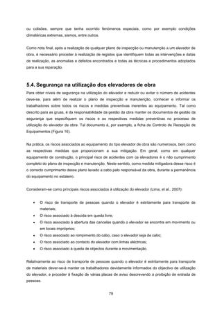 79
ou colisões, sempre que tenha ocorrido fenómenos especiais, como por exemplo condições
climatéricas extremas, sismos, entre outros.
Como nota final, após a realização de qualquer plano de inspecção ou manutenção a um elevador de
obra, é necessário proceder à realização de registos que identifiquem todas as intervenções e datas
de realização, as anomalias e defeitos encontrados e todas as técnicas e procedimentos adoptados
para a sua reparação.
5.4. Segurança na utilização dos elevadores de obra
Para obter níveis de segurança na utilização do elevador e reduzir ou evitar o número de acidentes
deve-se, para além de realizar o plano de inspecção e manutenção, conhecer e informar os
trabalhadores sobre todos os riscos e medidas preventivas inerentes ao equipamento. Tal como
descrito para as gruas, é da responsabilidade da gestão da obra manter os documentos de gestão da
segurança que especifiquem os riscos e as respectivas medidas preventivas no processo de
utilização do elevador de obra. Tal documento é, por exemplo, a ficha de Controlo de Recepção de
Equipamentos (Figura 16).
Na prática, os riscos associados ao equipamento do tipo elevador de obra são numerosos, bem como
as respectivas medidas que proporcionam a sua mitigação. Em geral, como em qualquer
equipamento de construção, o principal risco de acidentes com os elevadores é o não cumprimento
completo do plano de inspecção e manutenção. Neste sentido, como medida mitigadora desse risco é
o correcto cumprimento desse plano levado a cabo pelo responsável da obra, durante a permanência
do equipamento no estaleiro.
Consideram-se como principais riscos associados à utilização do elevador (Lima, et al., 2007):
 O risco de transporte de pessoas quando o elevador é estritamente para transporte de
materiais;
 O risco associado à descida em queda livre;
 O risco associado à abertura das cancelas quando o elevador se encontra em movimento ou
em locais impróprios;
 O risco associado ao rompimento do cabo, caso o elevador seja de cabo;
 O risco associado ao contacto do elevador com linhas eléctricas;
 O risco associado à queda de objectos durante a movimentação.
Relativamente ao risco de transporte de pessoas quando o elevador é estritamente para transporte
de materiais dever-se-á manter os trabalhadores devidamente informados do objectivo de utilização
do elevador, e proceder à fixação de várias placas de aviso descrevendo a proibição de entrada de
pessoas.
 