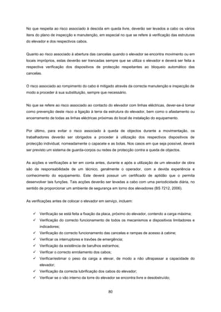 80
No que respeita ao risco associado à descida em queda livre, deverão ser levados a cabo os vários
itens do plano de inspecção e manutenção, em especial no que se refere à verificação das estruturas
do elevador e dos respectivos cabos.
Quanto ao risco associado à abertura das cancelas quando o elevador se encontra movimento ou em
locais impróprios, estas deverão ser trancadas sempre que se utiliza o elevador e deverá ser feita a
respectiva verificação dos dispositivos de protecção respeitantes ao bloqueio automático das
cancelas.
O risco associado ao rompimento do cabo é mitigado através da correcta manutenção e inspecção de
modo a proceder à sua substituição, sempre que necessário.
No que se refere ao risco associado ao contacto do elevador com linhas eléctricas, dever-se-á tomar
como prevenção deste risco a ligação à terra da estrutura do elevador, bem como o afastamento ou
encerramento de todas as linhas eléctricas próximas do local de instalação do equipamento.
Por último, para evitar o risco associado à queda de objectos durante a movimentação, os
trabalhadores deverão ser obrigados a proceder à utilização dos respectivos dispositivos de
protecção individual, nomeadamente o capacete e as botas. Nos casos em que seja possível, deverá
ser previsto um sistema de guarda-corpos ou redes de protecção contra a queda de objectos.
As acções e verificações a ter em conta antes, durante e após a utilização de um elevador de obra
são da responsabilidade de um técnico, geralmente o operador, com a devida experiência e
conhecimento do equipamento. Este deverá possuir um certificado de aptidão que o permita
desenvolver tais funções. Tais acções deverão ser levadas a cabo com uma periodicidade diária, no
sentido de proporcionar um ambiente de segurança em torno dos elevadores (BS 7212, 2006).
As verificações antes de colocar o elevador em serviço, incluem:
 Verificação se está feita a fixação da placa, próximo do elevador, contendo a carga máxima;
 Verificação do correcto funcionamento de todos os mecanismos e dispositivos limitadores e
indicadores;
 Verificação do correcto funcionamento das cancelas e rampas de acesso à cabine;
 Verificar os interruptores e travões de emergência;
 Verificação da existência de barulhos estranhos;
 Verificar o correcto enrolamento dos cabos;
 Verificar/estimar o peso da carga a elevar, de modo a não ultrapassar a capacidade do
elevador;
 Verificação da correcta lubrificação dos cabos do elevador;
 Verificar se o vão interno da torre do elevador se encontra livre e desobstruído;
 