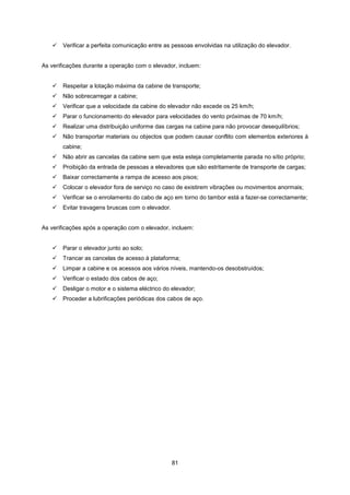 81
 Verificar a perfeita comunicação entre as pessoas envolvidas na utilização do elevador.
As verificações durante a operação com o elevador, incluem:
 Respeitar a lotação máxima da cabine de transporte;
 Não sobrecarregar a cabine;
 Verificar que a velocidade da cabine do elevador não excede os 25 km/h;
 Parar o funcionamento do elevador para velocidades do vento próximas de 70 km/h;
 Realizar uma distribuição uniforme das cargas na cabine para não provocar desequilíbrios;
 Não transportar materiais ou objectos que podem causar conflito com elementos exteriores à
cabine;
 Não abrir as cancelas da cabine sem que esta esteja completamente parada no sítio próprio;
 Proibição da entrada de pessoas a elevadores que são estritamente de transporte de cargas;
 Baixar correctamente a rampa de acesso aos pisos;
 Colocar o elevador fora de serviço no caso de existirem vibrações ou movimentos anormais;
 Verificar se o enrolamento do cabo de aço em torno do tambor está a fazer-se correctamente;
 Evitar travagens bruscas com o elevador.
As verificações após a operação com o elevador, incluem:
 Parar o elevador junto ao solo;
 Trancar as cancelas de acesso à plataforma;
 Limpar a cabine e os acessos aos vários níveis, mantendo-os desobstruídos;
 Verificar o estado dos cabos de aço;
 Desligar o motor e o sistema eléctrico do elevador;
 Proceder a lubrificações periódicas dos cabos de aço.
 