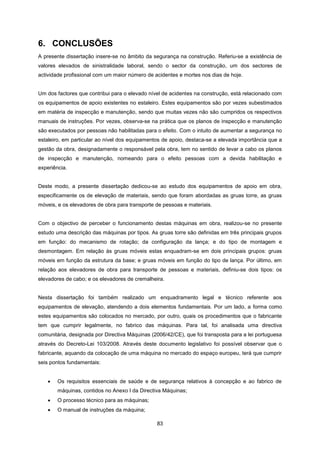 83
6. CONCLUSÕES
A presente dissertação insere-se no âmbito da segurança na construção. Referiu-se a existência de
valores elevados de sinistralidade laboral, sendo o sector da construção, um dos sectores de
actividade profissional com um maior número de acidentes e mortes nos dias de hoje.
Um dos factores que contribui para o elevado nível de acidentes na construção, está relacionado com
os equipamentos de apoio existentes no estaleiro. Estes equipamentos são por vezes subestimados
em matéria de inspecção e manutenção, sendo que muitas vezes não são cumpridos os respectivos
manuais de instruções. Por vezes, observa-se na prática que os planos de inspecção e manutenção
são executados por pessoas não habilitadas para o efeito. Com o intuito de aumentar a segurança no
estaleiro, em particular ao nível dos equipamentos de apoio, destaca-se a elevada importância que a
gestão da obra, designadamente o responsável pela obra, tem no sentido de levar a cabo os planos
de inspecção e manutenção, nomeando para o efeito pessoas com a devida habilitação e
experiência.
Deste modo, a presente dissertação dedicou-se ao estudo dos equipamentos de apoio em obra,
especificamente os de elevação de materiais, sendo que foram abordadas as gruas torre, as gruas
móveis, e os elevadores de obra para transporte de pessoas e materiais.
Com o objectivo de perceber o funcionamento destas máquinas em obra, realizou-se no presente
estudo uma descrição das máquinas por tipos. As gruas torre são definidas em três principais grupos
em função: do mecanismo de rotação; da configuração da lança; e do tipo de montagem e
desmontagem. Em relação às gruas móveis estas enquadram-se em dois principais grupos: gruas
móveis em função da estrutura da base; e gruas móveis em função do tipo de lança. Por último, em
relação aos elevadores de obra para transporte de pessoas e materiais, definiu-se dois tipos: os
elevadores de cabo; e os elevadores de cremalheira.
Nesta dissertação foi também realizado um enquadramento legal e técnico referente aos
equipamentos de elevação, atendendo a dois elementos fundamentais. Por um lado, a forma como
estes equipamentos são colocados no mercado, por outro, quais os procedimentos que o fabricante
tem que cumprir legalmente, no fabrico das máquinas. Para tal, foi analisada uma directiva
comunitária, designada por Directiva Máquinas (2006/42/CE), que foi transposta para a lei portuguesa
através do Decreto-Lei 103/2008. Através deste documento legislativo foi possível observar que o
fabricante, aquando da colocação de uma máquina no mercado do espaço europeu, terá que cumprir
seis pontos fundamentais:
 Os requisitos essenciais de saúde e de segurança relativos à concepção e ao fabrico de
máquinas, contidos no Anexo I da Directiva Máquinas;
 O processo técnico para as máquinas;
 O manual de instruções da máquina;
 