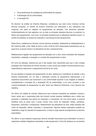 84
 Os procedimentos de avaliação de conformidade da máquina;
 A declaração CE de conformidade;
 A marcação CE.
No decorrer da análise da Directiva Máquinas, constatou-se que esta invoca diversas normas
técnicas europeias, no sentido de fornecer directrizes aos fabricantes e aos utilizadores das
máquinas, nas quais se integram os equipamentos de elevação. Tais directrizes assentam
fundamentalmente em dois aspectos: por um lado os principais requisitos técnicos a cumprirem no
fabrico dos equipamentos, e por outro, os principais requisitos que os utilizadores deverão cumprir, no
sentido de satisfazer as acções de inspecção e manutenção de tais equipamentos.
Desta forma, analisaram-se diversas normas técnicas europeias, destacando-se designadamente a
EN 14439 de 2009, a EN 13000 de 2010 e a EN 12159 de 2012 relacionadas directamente com as
gruas torre, as gruas móveis e os elevadores de obra, respectivamente.
Relativamente à ligação dos equipamentos de elevação com a obra, foram estudadas três situações
importantes, a selecção, a recepção e o controlo dos equipamentos na obra.
Em torno da selecção, observou-se que é das acções mais importantes para que a obra consiga
prosseguir sem imprevistos em termos de prazo e custo, sendo que existem inúmeros factores que o
responsável por seleccionar o equipamento terá de ter em conta.
No que respeita à recepção dos equipamentos na obra, destaca-se a importância de atender a dois
factores fundamentais: por um lado a verificação correcta do equipamento seleccionado e os
respectivos documentos que comprovam a sua conformidade aquando a sua chegada ao estaleiro,
nomeadamente a marcação CE e declaração CE de conformidade, e por outro, proceder a uma
correcta localização do equipamento na obra, factor que influencia fortemente o bom decorrer dos
trabalhos.
Por último, em relação ao controlo, observou-se que é deveras importante ser realizado a tempo e
horas, sendo que o responsável pela obra deverá nomear pessoas habilitadas para o efeito que
procedam à realização dos planos de inspecção e manutenção. De uma forma geral, é possível
identificar para as gruas torre e gruas móveis cinco níveis de inspecção: diárias, periódicas,
frequentem, profundas e excepcionais. Relativamente aos elevadores de obra, estão previstos três
níveis de inspecção, diárias, profundas e excepcionais. Algumas destas inspecções poderão ser
realizadas a cargo do operador do equipamento, e outras a cargo apenas de engenheiros ou técnicos
especialistas.
Por último, no que respeita à segurança, deve-se conceber documentos que contemplem os riscos e
respectivas medidas mitigadoras associadas a cada equipamento. Como tal, destacou-se na presente
 